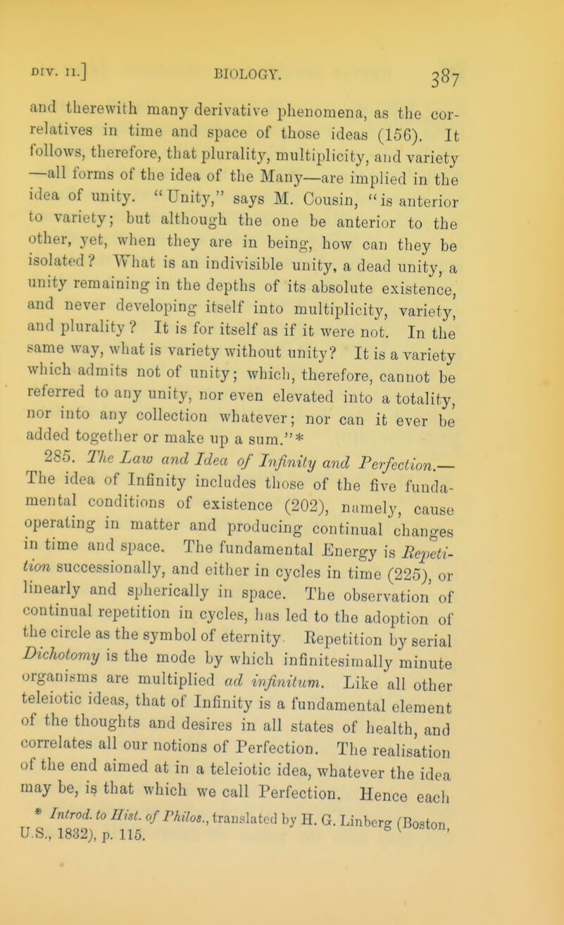 and therewith many derivative phenomena, as the cor- relatives in time and space of those ideas (156). It follows, therefore, that plurality, multiplicity, and variety —all forms of the idea of the Many—are implied in the idea of unity. Unity, says M. Cousin, is anterior to variety; but although the one be anterior to the other, yet, when they are in being-, how can they be isolated? What is an indivisible unity, a dead unity, a unity remaining in the depths of its absolute existence, and never developing itself into multiplicity, variety, and plurality ? It is for itself as if it were not. In the' same way, what is variety without unity? It is a variety which admits not of unity; which, therefore, cannot be referred to any unity, nor even elevated into a totality, nor into any collection whatever; nor can it ever be added together or make up a sum.* 285. The Law and Idea of Infinity and Perfection.— The idea of Infinity includes those of the five funda- mental conditions of existence (202), namely, cause operating in matter and producing continual 'changes in time and space. The fundamental Energy is Repeti- tion successionally, and either in cycles in time (225), or linearly and spherically in space. The observation of continual repetition in cycles, has led to the adoption of the circle as the symbol of eternity. Eepetition by serial Dichotomy is the mode by which infinitesirnally minute organisms are multiplied ad infinitum. Like all other teleiotic ideas, that of Infinity is a fundamental element of the thoughts and desires in all states of health, and correlates all our notions of Perfection. The realisation of the end aimed at in a teleiotic idea, whatever the idea may be, is that which we call Perfection. Hence each * Introd. to Hist, of Pkilos., translated by H. G. Linbcr- (Boston U.S., 1832), p. 115. 0 ^OSlon'