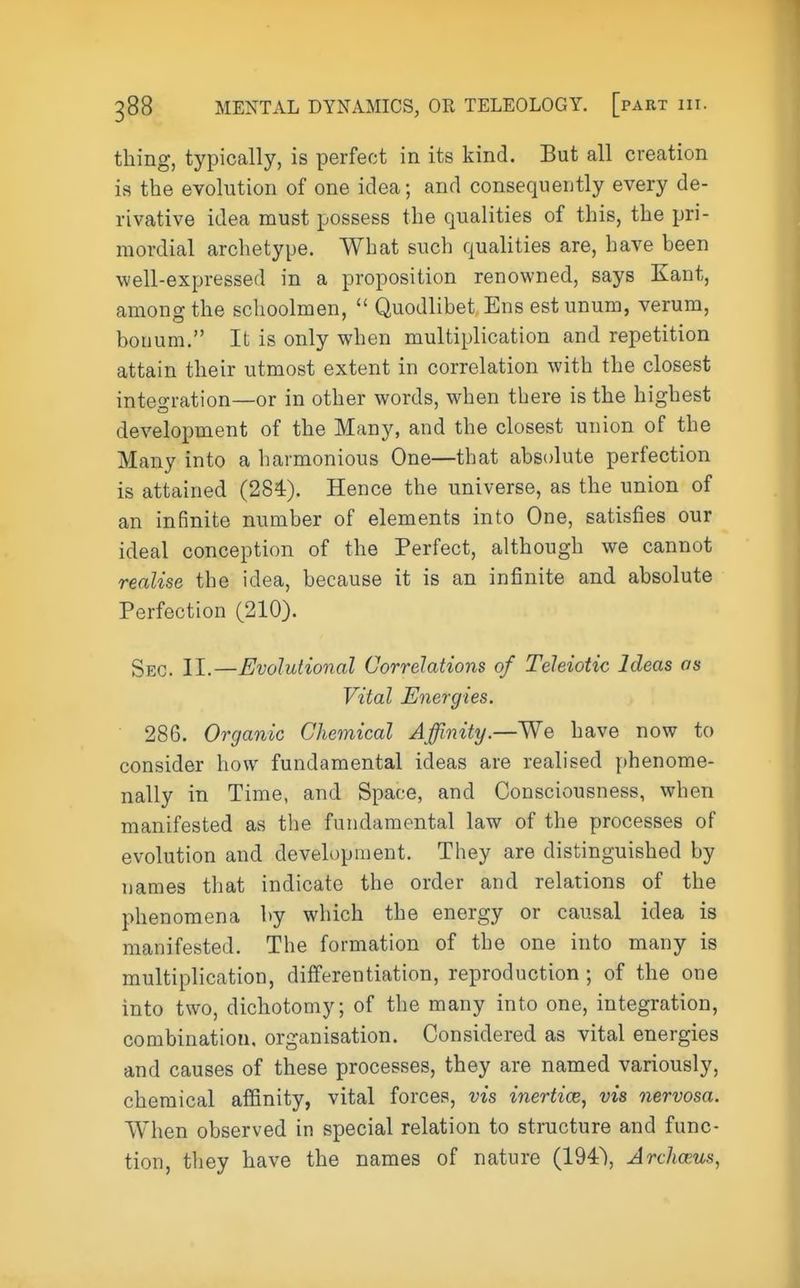 thing, typically, is perfect in its kind. But all creation is the evolution of one idea; and consequently every de- rivative idea must possess the qualities of this, the pri- mordial archetype. What such qualities are, have been well-expressed in a proposition renowned, says Kant, among the schoolmen, Quodlibet Ens estunum, verum, bouum. It is only when multiplication and repetition attain their utmost extent in correlation with the closest integration—or in other words, when there is the highest development of the Many, and the closest union of the Many into a harmonious One—that absolute perfection is attained (284). Hence the universe, as the union of an infinite number of elements into One, satisfies our ideal conception of the Perfect, although we cannot realise the idea, because it is an infinite and absolute Perfection (210). Sec. II.—Evolutional Correlations of Teleiotic Ideas os Vital Energies. 286. Organic Chemical Affinity.—We have now to consider how fundamental ideas are realised phenome- nally in Time, and Space, and Consciousness, when manifested as the fundamental law of the processes of evolution and development. They are distinguished by names that indicate the order and relations of the phenomena by which the energy or causal idea is manifested. The formation of the one into many is multiplication, differentiation, reproduction ; of the one into two, dichotomy; of the many into one, integration, combination, organisation. Considered as vital energies and causes of these processes, they are named variously, chemical affinity, vital forces, vis inertice, vis nervosa. When observed in special relation to structure and func- tion, they have the names of nature (194), Archceus,