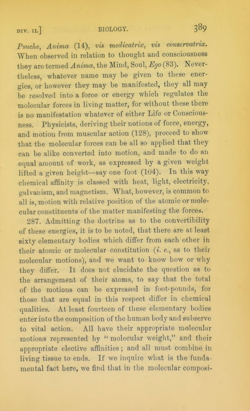 Psuche, Anima (14), vis medicatrix, vis conservatrix. When observed in relation to thought and consciousness they are termed Anima, the Mind, Soul, Ego (83). Never- theless, whatever name may be given to these ener- gies, or however they may be manifested, they all may be resolved into a force or energy which regulates the molecular forces in living matter, for without these there is no manifestation whatever of either Life or Conscious- ness. Physicists, deriving their notions of force, energy, and motion from muscular action (128), proceed to show that the molecular forces can be all so applied that they can be alike converted into motion, and made to do an equal amount of work, as expressed by a given weight lifted a given height—say one foot (104). In this way chemical affinity is classed with heat, light, electricity, galvanism, and magnetism. What, however, is common to all is, motion with relative position of the atomic or mole- cular constituents of the matter manifesting the forces. 287. Admitting the doctrine as to the convertibility of these energies, it is to be noted, that there are at least sixty elementary bodies which differ from each other in their atomic or molecular constitution (i. c, as to their molecular motions), and we want to know how or why they differ. It does not elucidate the question as to the arrangement of their atoms, to say that the total of the motions can be expressed in foot-pounds, for those that are equal in this respect differ in chemical qualities. At least fourteen of these elementary bodies enter into the composition of the human body and subserve to vital action. All have their appropriate molecular motions represented by  molecular weight, and their appropriate elective affinities; and all must combine in living tissue to ends. If we inquire what is the funda- mental fact here, we find that in the molecular composi-