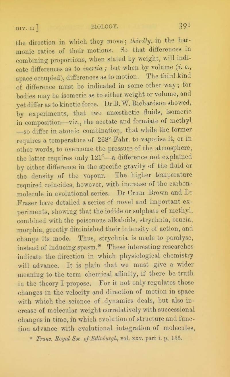 the direction in which they move ; thirdly, in the har- monic ratios of their motions. So that differences in combining proportions, when stated by weight, will indi- cate differences as to inertia; but when by volume 0'. e., space occupied), differences as to motion. The third kind of difference must be indicated in some other way; for bodies may be isomeric as to either weight or volume, and yet differ as to kinetic force. Dr B. W. Eichardson showed, by experiments, that two anaesthetic fluids, isomeric in composition—viz., the acetate and formiate of methyl —so differ in atomic combination, that while the former requires a temperature of 2G8° Fahr. to vaporise it, or in other words, to overcome the pressure of the atmosphere, the latter requires only 121°—a difference not explained by either dilference in the specific gravity of the fluid or the density of the vapour. The higher temperature required coincides, however, with increase of the carbon- molecule in evolutional series. Dr Crum Brown and Dr Fraser have detailed a series of novel and important ex- periments, showing that the iodide or sulphate of methyl, combined with the poisonous alkaloids, strychnia, brucia, morphia, greatly diminished their intensity of action, and change its mode. Thus, strychnia is made to paralyse, instead of inducing spasm* These interesting researches indicate the direction in which physiological chemistry will advance. It is plain that we must give a wider meaning to the term chemical affinity, if there be truth in the theory I propose. For it not only regulates those changes in the velocity and direction of motion in space with which the science of dynamics deals, but also in- crease of molecular weight correlatively with successional changes in time, in which evolution of structure and func- tion advance with evolutional integration of molecules, * Trans. Royal Soc of Edinburgh, vol. xxv. part i. p. 156.
