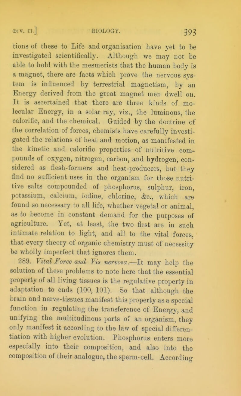 tions of these to Life and organisation have yet to be investigated scientifically. Although we may not be able to hold with the mesmerists that the human body is a magnet, there are facts which prove the nervous sys- tem is influenced by terrestrial magnetism, by an Energy derived from the great magnet men dwell on. It is ascertained that there are three kinds of mo- lecular Energy, in a solar ray, viz., the luminous, the calorific, and the chemical. Guided by the doctrine of the correlation of forces, chemists have carefully investi- gated the relations of heat and motion, as manifested in the kinetic and calorific properties of nutritive com- pounds of oxygen, nitrogen, carbon, and hydrogen, con- sidered as flesh-formers and heat-producers, but they find no sufficient uses in the organism for those nutri- tive salts compounded of phosphorus, sulphur, iron, potassium, calcium, iodine, chlorine, &c, which are found so necessary to all life, whether vegetal or animal, as to become in constant demand for the purposes of agriculture. Yet, at least, the two first are in such intimate relation to light, and all to the vital forces, that every theory of organic chemistry must of necessity be wholly imperfect that ignores them. 289. Vital Force and Vis nervosa.—It may help the solution of these problems to note here that the essential property of all living tissues is the regulative property in adaptation to ends (100, 101). So that although the brain and nerve-tissues manifest this property as a special function in regulating the transference of Energy, and unifying the multitudinous parts of an organism, they only manifest it according to the law of special differen- tiation with higher evolution. Phosphorus enters more especially into their composition, and also into the composition of their analogue, the sperm-cell. According