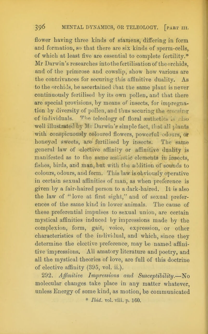 flower having three kinds of stamens, differing in form and formation, so that there are six kinds of sperm-cells, of which at least five are essential to complete fertility.* Mr Darwin's researches into the fertilisation of the orchids, and of the primrose and cowslip, show how various are the contrivances for securing this affinitive duality. As to the orchids, he ascertained that the same plant is never continuously fertilised hy its own pollen, and that there are special provisions, hy means of insects, for impregna- tion by diversity of pollen, and thus securing the ato sinsc of individuals. The teleology of floral aesthetic in nlso well illustrated hy Mr Darwin's simple fact, that all [/'ants with conspicuously coloured flowers, powerful odours, or honeyed sweets, are fertilised by insects. The same general law of elective affinity or affinitive duality is manifested as to the same sesLueuc elements in insects, fishes, birds, and man, but with the addition of sounds to colours, odours, and form. This law is obviously operative in certain sexual affinities of man, as when preference is given by a fair-haired person to a dark-haired. It is also the law of  love at first sight, and of sexual prefer- ences of the same kind in lower animals. The cause of these preferential impulses to sexual union, are certain mystical affinities induced by impressions made by the complexion, form, gait, voice, expression, or other characteristics of the individual, and which, since they determine the elective preference, may be named affini- tive impressions. All amatory literature and poetry, and all the mystical theories of love, are full of this doctrine of elective affinity (395, vol. ii.). 292. Affinitive Impressions and Susceptibility.—No molecular changes take place in any matter whatever, unless Energy of some kind, as motion, be communicated