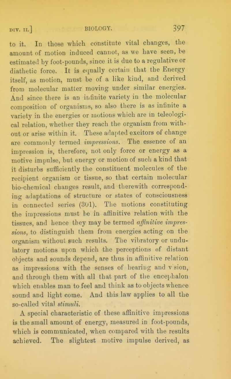 to it. In those which constitute vital changes, the amount of motion induced cannot, as we have seen, be estimated by foot-pounds, since it is due to a regulative or diathetic force. It is equally certain that the Energy itself, as motion, must be of a like kind, and derived from molecular matter moving under similar energies. And since there is an infinite variety in the molecular composition of organisms, so also there is as infinite a variety in the energies or motions which are in teleologi- cal relation, whether they reach the organism from with- out or arise within it. These adapted excitors of change are commonly termed impressions. The essence of an impression is, therefore, not only force or energy as a motive impulse, but energy or motion of such a kind that it disturbs sufficiently the constituent molecules of the recipient organism or tissue, so that certain molecular bio-chemical changes result, and therewith correspond- ing adaptations of structure or states of consciousness in connected series (301). The motions constituting the impressions must be in affinitive relation with the tissues, and hence they may be termed affinitive impres- sions, to distinguish them from energies acting on the organism without such results. The vibratory or undu- latory motions upon which the perceptions of distant objects and sounds depend, are thus in affinitive relation as impressions with the senses of hearing and v sion, and through them with all that part of the encephalon which enables man to feel and think as to objects whence sound and light come. And this law applies to all the so-called vital stimuli. A special characteristic of these affinitive impressions is the small amount of energy, measured in foot-pounds, which is communicated, when compared with the results achieved. The slightest motive impulse derived, as