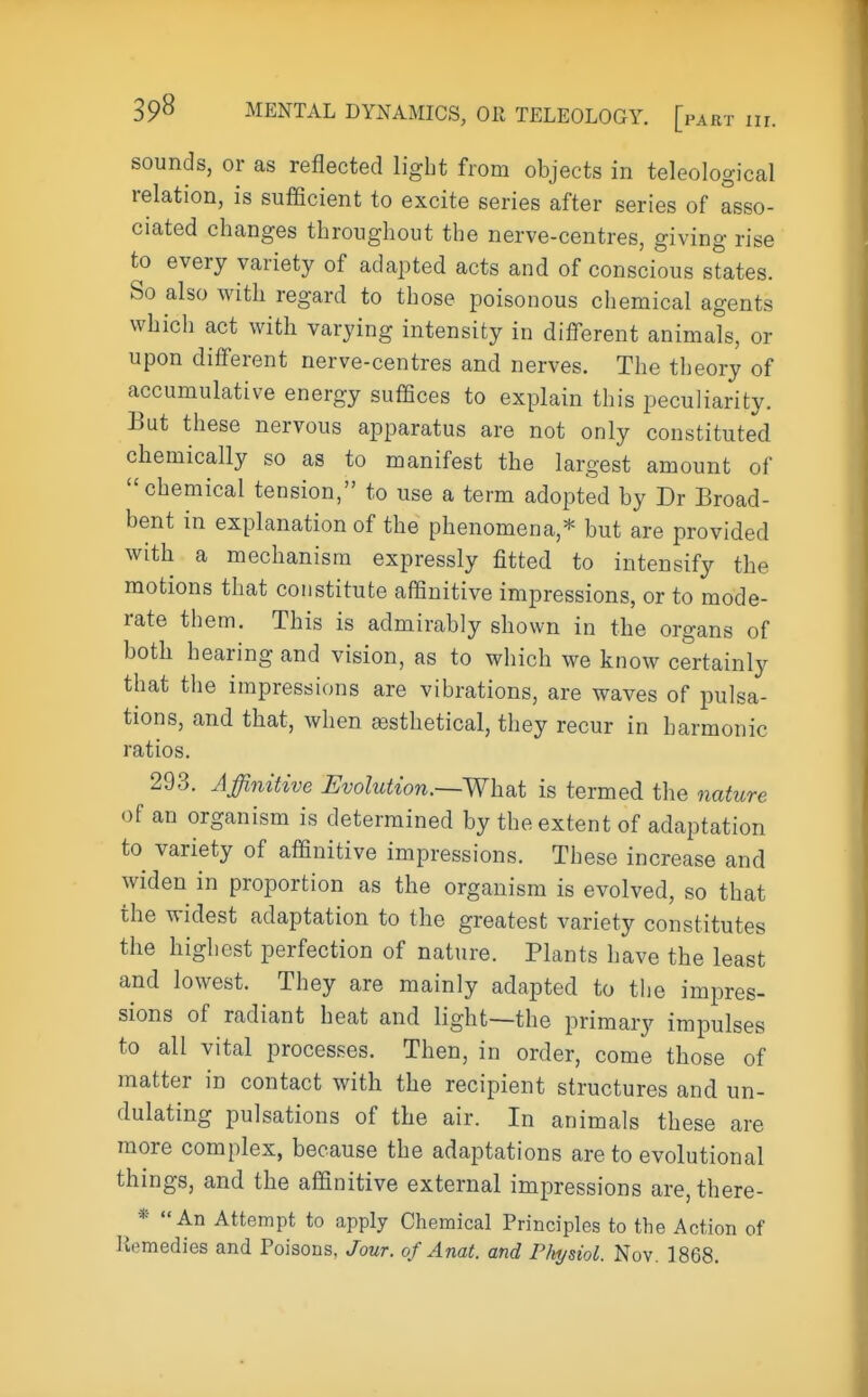 sounds, or as reflected light from objects in teleological relation, is sufficient to excite series after series of asso- ciated changes throughout the nerve-centres, giving rise to every variety of adapted acts and of conscious states. So also with regard to those poisonous chemical agents which act with varying intensity in different animals, or upon different nerve-centres and nerves. The theory of accumulative energy suffices to explain this peculiarity. But these nervous apparatus are not only constituted chemically so as to manifest the largest amount of chemical tension, to use a term adopted by Dr Broad- bent in explanation of the phenomena,* but are provided with a mechanism expressly fitted to intensify the motions that constitute affinitive impressions, or to mode- rate them. This is admirably shown in the organs of both hearing and vision, as to which we know certainly that the impressions are vibrations, are waves of pulsa- tions, and that, when sesthetical, they recur in harmonic ratios. 293. Affinitive Evolution.—What is termed the nature of an organism is determined by the extent of adaptation to variety of affinitive impressions. These increase and widen in proportion as the organism is evolved, so that the widest adaptation to the greatest variety constitutes the highest perfection of nature. Plants have the least and lowest. They are mainly adapted to the impres- sions of radiant heat and light—the primary impulses to all vital processes. Then, in order, come those of matter in contact with the recipient structures and un- dulating pulsations of the air. In animals these are more complex, because the adaptations are to evolutional things, and the affinitive external impressions are, there- ^ * An Attempt to apply Chemical Principles to the Action of Remedies and Poisons, Jour, of Anat. and Physiol. Nov. 1868.