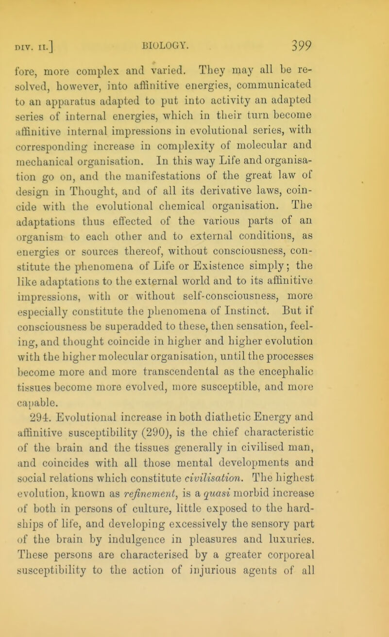 fore, more complex and varied. They may all be re- solved, however, into affinitive energies, communicated to an apparatus adapted to put into activity an adapted series of internal energies, which in their turn become affinitive internal impressions in evolutional series, with corresponding increase in complexity of molecular and mechanical organisation. In this way Life and organisa- tion go on, and the manifestations of the great law of design in Thought, and of all its derivative laws, coin- cide with the evolutional chemical organisation. The adaptations thus effected of the various parts of an organism to each other and to external conditions, as energies or sources thereof, without consciousness, con- stitute the phenomena of Life or Existence simply; the like adaptations to the external world and to its affinitive impressions, with or without self-consciousness, more especially constitute the phenomena of Instinct. But if consciousness be superadded to these, then sensation, feel- ing, and thought coincide in higher and higher evolution with the higher molecular organisation, until the processes become more and more transcendental as the encephalic tissues become more evolved, more susceptible, and more capable. 294. Evolutional increase in both diathetic Energy and affinitive susceptibility (290), is the chief characteristic of the brain and the tissues generally in civilised man, and coincides with all those mental developments and social relations which constitute civilisation. The highest evolution, known as refinement, is a quasi morbid increase of both in persons of culture, little exposed to the hard- ships of life, and developing excessively the sensory part of the brain by indulgence in pleasures and luxuries. These persons are characterised by a greater corporeal susceptibility to the action of injurious agents of all