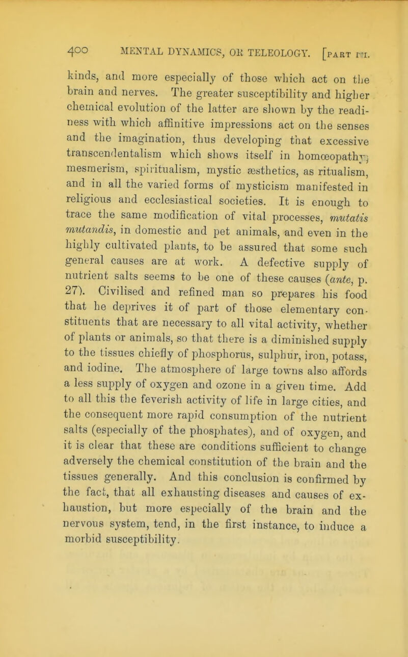kinds, and more especially of those which act on the brain and nerves. The greater susceptibility and higher chemical evolution of the latter are shown by the readi- ness with which affinitive impressions act on the senses and the imagination, thus developing that excessive transcendentalism which shows itself in homoeopath^. mesmerism, spiritualism, mystic aesthetics, as ritualism, and in all the varied forms of mysticism manifested in religious and ecclesiastical societies. It is enough to trace the same modification of vital processes, mutatis mutandis, in domestic and pet animals, and even in the highly cultivated plants, to be assured that some such general causes are at work. A defective supply of nutrient salts seems to be one of these causes (ante, p. 27). Civilised and refined man so prepares his food that he deprives it of part of those elementary con- stituents that are necessary to all vital activity, whether of plants or animals, so that there is a diminished supply to the tissues chiefly of phosphorus, sulphur, iron, potass, and iodine. The atmosphere of large towns also affords a less supply of oxygen and ozone in a given time. Add to all this the feverish activity of life in large cities, and the consequent more rapid consumption of the nutrient salts (especially of the phosphates), and of oxygen, and it is clear that these are conditions sufficient to change adversely the chemical constitution of the brain and the tissues generally. And this conclusion is confirmed by the fact, that all exhausting diseases and causes of ex- haustion, but more especially of the brain and the nervous system, tend, in the first instance, to induce a morbid susceptibility.