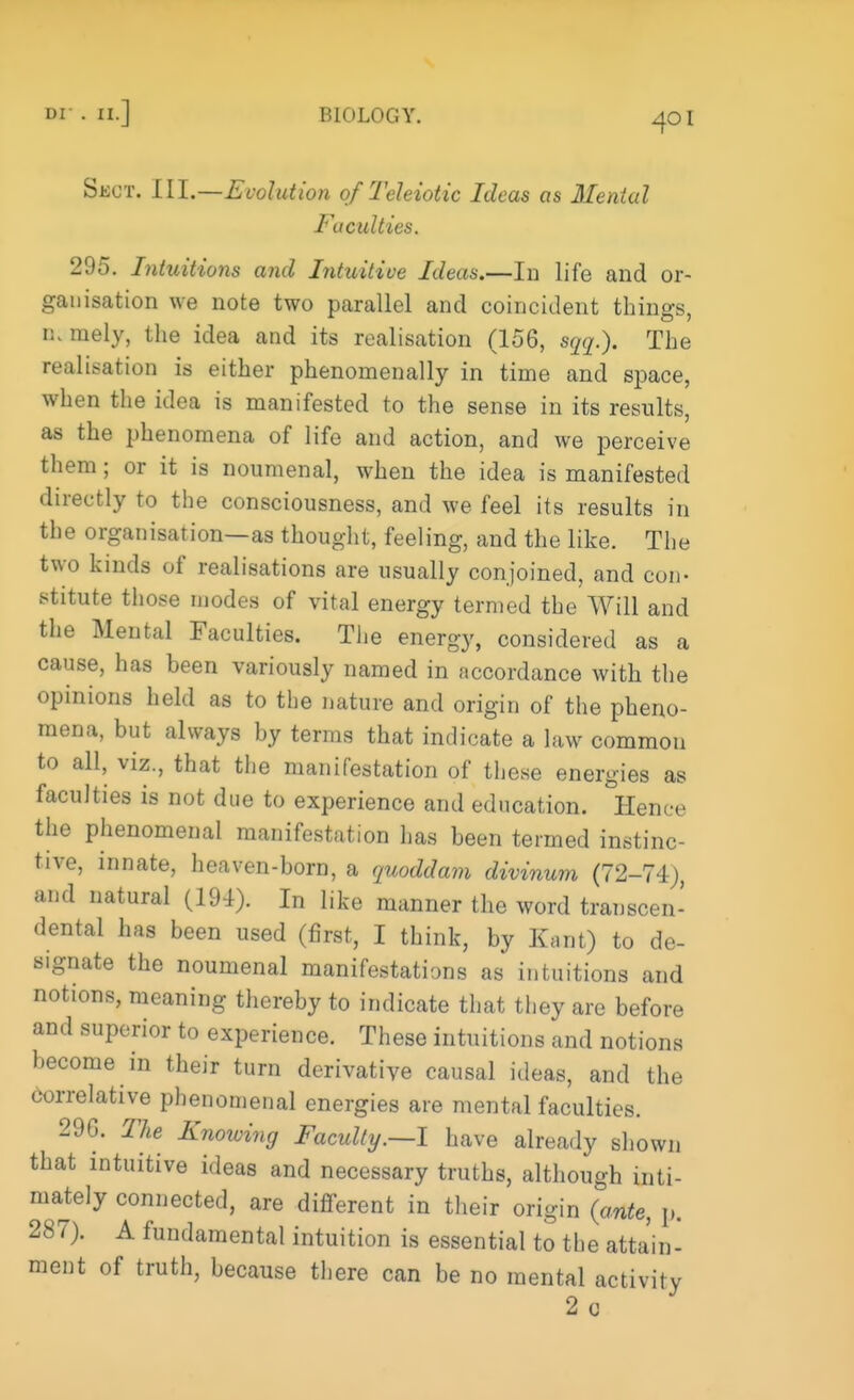 or . ii. BIOLOGY. SlWT, III.—Evolution of Teleiotic Ideas as Mental Faculties. 295. Intuitions and Intuitive Ideas.—In life and or- ganisation we note two parallel and coincident things, 0; mely, the idea and its realisation (156, aqq.). The realisation is either phenomenally in time and space, when the idea is manifested to the sense in its results, as the phenomena of life and action, and we perceive them; or it is noumenal, when the idea is manifested directly to the consciousness, and we feel its results in the organisation—as thought, feeling, and the like. The two kinds of realisations are usually conjoined, and con- stitute those modes of vital energy termed the Will and the Mental Faculties. The energy, considered as a cause, has been variously named in accordance with the opinions held as to the nature and origin of the pheno- mena, but always by terms that indicate a law common to all, viz., that the manifestation of these energies as faculties is not due to experience and education. °Hence the phenomenal manifestation has been termed instinc- tive, innate, heaven-born, a quoddam divinum (72-74), and natural (191). In like manner the word transcen- dental has been used (first, I think, by Kant) to de- signate the noumenal manifestations as intuitions and notions, meaning thereby to indicate that they are before and superior to experience. These intuitions and notions become in their turn derivative causal ideas, and the correlative phenomenal energies are mental faculties. 290. The Knowing Faculty.—1 have already shown that intuitive ideas and necessary truths, although inti- mately connected, are different in their origin (ante, p. 287). A fundamental intuition is essential to the attain- ment of truth, because there can be no mental activity 2c