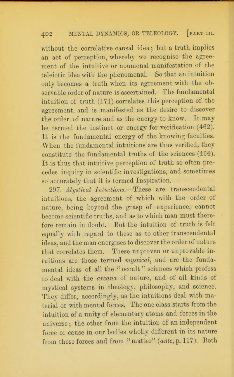 without the correlative causal idea; but a truth implies an act of perception, whereby we recognise the agree- ment of the intuitive or noumenal manifestation of the teleiotic idea with the phenomenal. So that an intuition only becomes a truth when its agreement with the ob- servable order of nature is ascertained. The fundamental intuition of truth (171) correlates this perception of the agreement, and is manifested as the desire to discover the order of nature and as the energy to know. It may be termed the instinct or energy for verification (462). It is the fundamental energy of the knowing faculties. When the fundamental intuitions are thus verified, they constitute the fundamental truths of the sciences (464). It is thus that intuitive perception of truth so often pre- cedes inquiry in scientific investigations, and sometimes so accurately that it is termed Inspiration. 297. Mystical Intuitions.—These are transcendental intuitions, the agreement of which with the order of nature, being beyond the grasp of experience, cannot become scientific truths, and as to which man must there- fore remain in doubt. But the intuition of truth is felt equally with regard to these as to other transcendental ideas, and the man energises to discover the order of nature that correlates them. These unproven or unprovable in- tuitions are those termed mystical, and are the funda- mental ideas of all the  occult  sciences which profess to deal with the arcana of nature, and of all kinds of mystical systems in theology, philosophy, and science. They differ, accordingly, as the intuitions deal with ma- terial or with mental forces. The one class starts from the intuition of a unity of elementary atoms and forces in the universe; the other from the intuition of an independent force or cause in our bodies wholly different in its nature from these forces and from  matter (ante, p. 117). Both