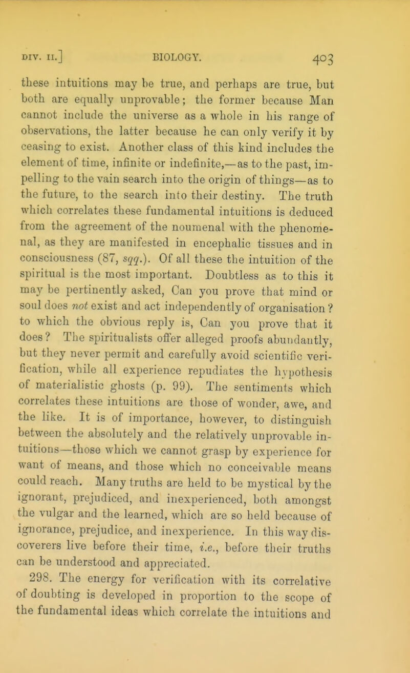 these intuitions may be true, and perhaps are true, but both are equally unprovable; the former because Man cannot include the universe as a whole in his range of observations, the latter because he can only verify it by ceasing to exist. Another class of this kind includes the element of time, infinite or indefinite,—as to the past, im- pelling to the vain search into the origin of things—as to the future, to the search into their destiny. The truth which correlates these fundamental intuitions is deduced from the agreement of the noumenal with the phenome- nal, as they are manifested in encephalic tissues and in consciousness (87, sqq.). Of all these the intuition of the spiritual is the most important. Doubtless as to this it may be pertinently asked, Can you prove that mind or soul does not exist and act independently of organisation ? to which the obvious reply is, Can you prove that it does? The spiritualists offer alleged proofs abundautly, but they never permit and carefully avoid scientific veri- fication, while all experience repudiates the hypothesis of materialistic ghosts (p. 99). The sentiments which correlates these intuitions are those of wonder, awe, and the like. It is of importance, however, to distinguish between the absolutely and the relatively unprovable in- tuitions—those which we cannot grasp by experience for want of means, and those which no conceivable means could reach. Many truths are held to be mystical by the ignorant, prejudiced, and inexperienced, both amongst the vulgar and the learned, which are so held because of ignorance, prejudice, and inexperience. In this way dis- coverers live before their time, i.e., before their truths can be understood and appreciated. 298. The energy for verification with its correlative of doubting is developed in proportion to the scope of the fundamental ideas which correlate the intuitions and