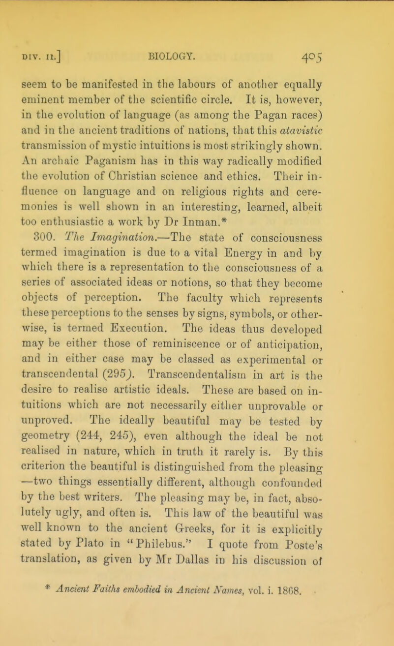 seem to be manifested in the labours of another equally eminent member of the scientific circle. It is, however, in the evolution of language (as among the Pagan races) and in the ancient traditions of nations, that this atavistic transmission of mystic intuitions is most strikingly shown. An archaic Paganism has in this way radically modified the evolution of Christian science and ethics. Their in- fluence on language and on religions rights and cere- monies is well shown in an interesting, learned, albeit too enthusiastic a work by Dr Inman,* 300. The Imagination.—The state of consciousness termed imagination is due to a vital Energy in and by which there is a representation to the consciousness of a series of associated ideas or notions, so that they become objects of perception. The faculty which represents these perceptions to the senses by signs, symbols, or other- wise, is termed Execution. The ideas thus developed may be either those of reminiscence or of anticipation, and in either case may be classed as experimental or transcendental (295). Transcendentalism in art is the desire to realise artistic ideals. These are based on in- tuitions which are not necessarily either unprovable or unproved. The ideally beautiful may be tested by geometry (244, 245), even although the ideal be not realised in nature, which in truth it rarely is. By this criterion the beautiful is distinguished from the pleasing —two things essentially different, although confounded by the best writers. The pleasing may be, in fact, abso- lutely ugly, and often is. This law of the beautiful was well known to the ancient Greeks, for it is explicitly stated by Plato in Philebus. I quote from Poste's translation, as given by Mr Dallas in his discussion of