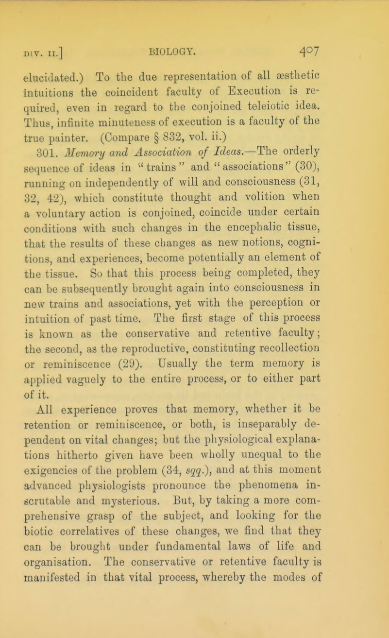 elucidated.) To the due representation of all aesthetic intuitions the coincident faculty of Execution is re- quired, even in regard to the conjoined teleiotic idea. Thus, infinite minuteness of execution is a faculty of the true painter. (Compare § 832, vol. ii.) 301. Memory and Association of Ideas—The orderly sequence of ideas in u trains  and associations (30), running on independently of will and consciousness (31, 32, 42), which constitute thought and volition when a voluntary action is conjoined, coincide under certain conditions with such changes in the encephalic tissue, that the results of these changes as new notions, cogni- tions, and experiences, become potentially an element of the tissue. So that this process being completed, they can be subsequently brought again into consciousness in new trains and associations, yet with the perception or intuition of past time. The first stage of this process is known as the conservative and retentive faculty; the second, as the reproductive, constituting recollection or reminiscence (29). Usually the term memory is applied vaguely to the entire process, or to either part of it. All experience proves that memory, whether it be retention or reminiscence, or both, is inseparably de- pendent on vital changes; but the physiological explana- tions hitherto given have been wholly unequal to the exigencies of the problem (34, sqq.), and at this moment advanced physiologists pronounce the phenomena in- scrutable and mysterious. But, by taking a more com- prehensive grasp of the subject, and looking for the biotic correlatives of these changes, we find that they can be brought under fundamental laws of life and organisation. The conservative or retentive faculty is manifested in that vital process, whereby the modes of