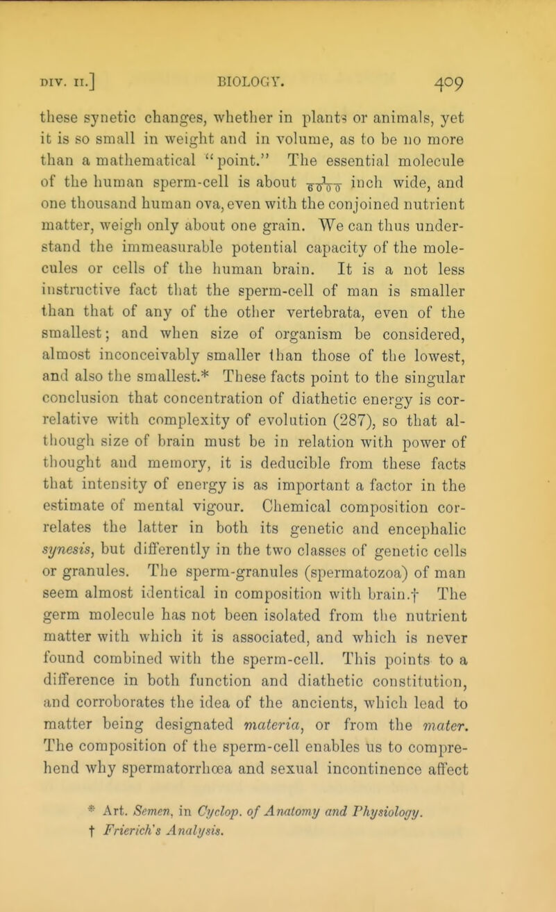 these synetic changes, whether in plants or animals, yet it is so small in weight and in volume, as to be no more than a mathematical point. The essential molecule of the human sperm-cell is about ^sVo *11C^ w^e> anc' one thousand human ova, even with the conjoined nutrient matter, weigh only about one grain. We can thus under- stand the immeasurable potential capacity of the mole- cules or cells of the human brain. It is a not less instructive fact that the sperm-cell of man is smaller than that of any of the other vertebrata, even of the smallest; and when size of organism be considered, almost inconceivably smaller than those of the lowest, and also the smallest.* These facts point to the singular conclusion that concentration of diathetic energy is cor- relative with complexity of evolution (287), so that al- though size of brain must be in relation with power of thought and memory, it is deducible from these facts that intensity of energy is as important a factor in the estimate of mental vigour. Chemical composition cor- relates the latter in both its genetic and encephalic synesis, but differently in the two classes of genetic cells or granules. The sperm-granules (spermatozoa) of man seem almost identical in composition with brain.f The germ molecule has not been isolated from the nutrient matter with which it is associated, and which is never found combined with the sperm-cell. This points to a difference in both function and diathetic constitution, and corroborates the idea of the ancients, which lead to matter being designated materia, or from the mater. The composition of the sperm-cell enables us to compre- hend why spermatorrhoea and sexual incontinence affect • Art. Semen, in Cyclop, of Anatomy and Physiology. t Frierich's Analysis.