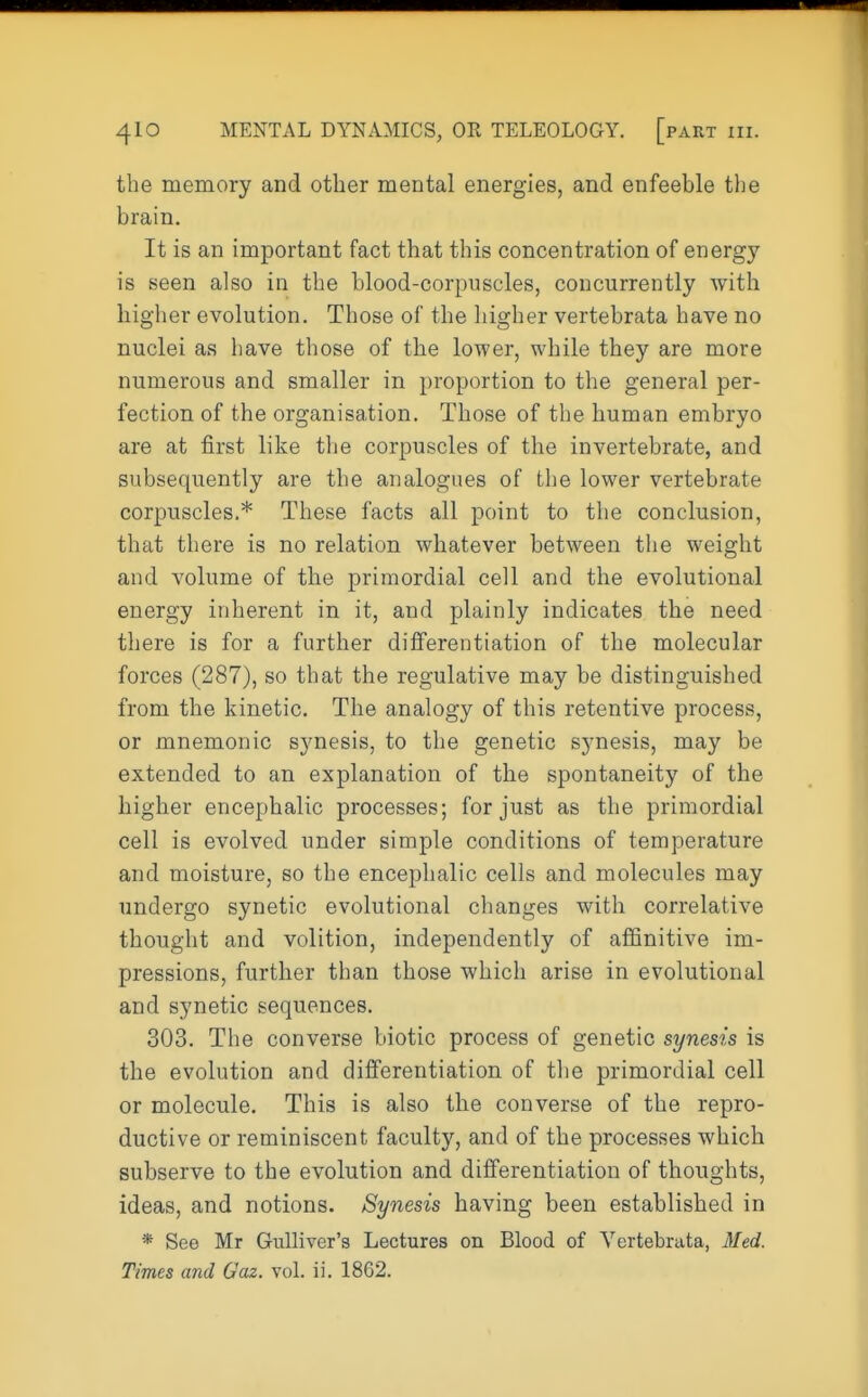 the memory and other mental energies, and enfeeble the brain. It is an important fact that this concentration of energy is seen also in the blood-corpuscles, concurrently with higher evolution. Those of the higher vertebrata have no nuclei as have those of the lower, while they are more numerous and smaller in proportion to the general per- fection of the organisation. Those of the human embryo are at first like the corpuscles of the invertebrate, and subsequently are the analogues of the lower vertebrate corpuscles.* These facts all point to the conclusion, that there is no relation whatever between the weight and volume of the primordial cell and the evolutional energy inherent in it, and plainly indicates the need there is for a further differentiation of the molecular forces (287), so that the regulative may be distinguished from the kinetic. The analogy of this retentive process, or mnemonic synesis, to the genetic synesis, may be extended to an explanation of the spontaneity of the higher encephalic processes; for just as the primordial cell is evolved under simple conditions of temperature and moisture, so the encephalic cells and molecules may undergo synetic evolutional changes with correlative thought and volition, independently of affinitive im- pressions, further than those which arise in evolutional and synetic sequences. 303. The converse biotic process of genetic synesis is the evolution and differentiation of the primordial cell or molecule. This is also the converse of the repro- ductive or reminiscent faculty, and of the processes which subserve to the evolution and differentiation of thoughts, ideas, and notions. Synesis having been established in * See Mr Gulliver's Lectures on Blood of Vertebrata, Med. Times and Gaz. vol. ii. 1862.