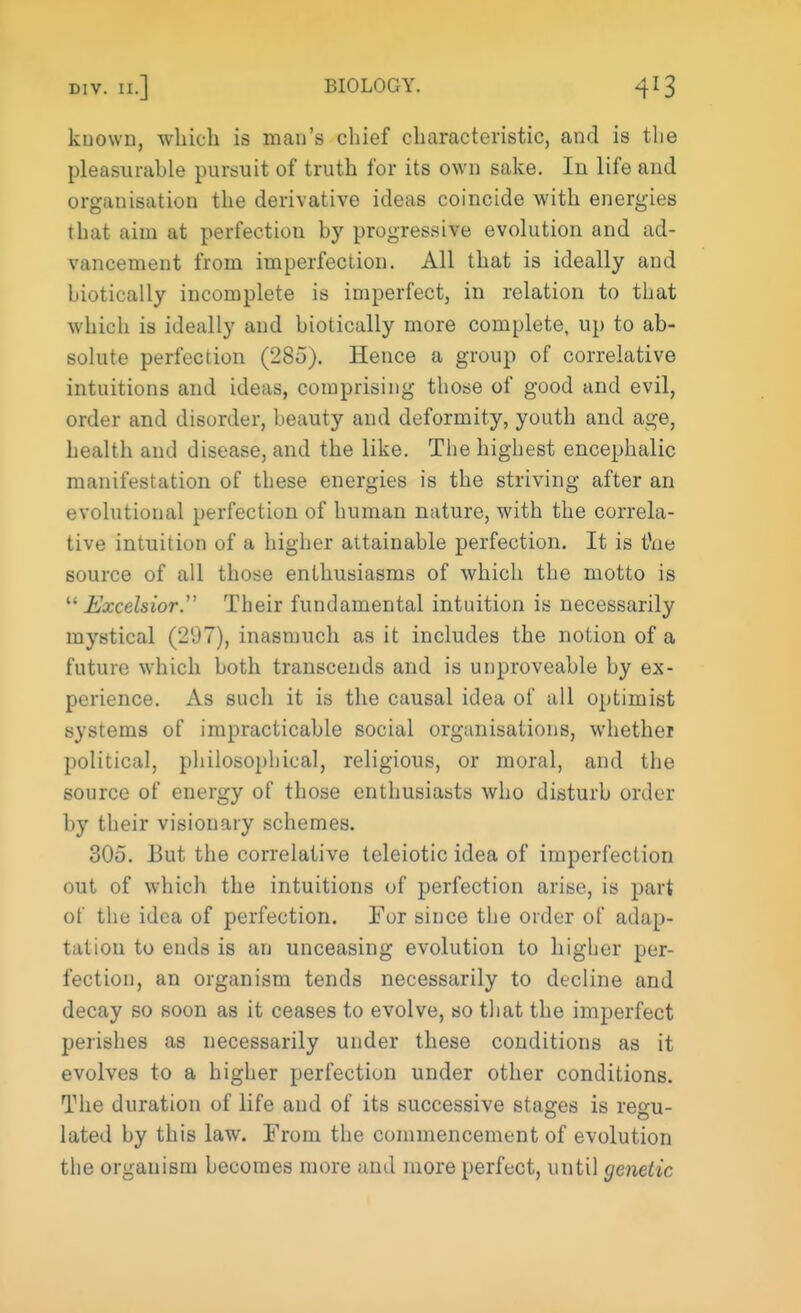 known, which is man's chief characteristic, and is the pleasurable pursuit of truth for its own sake. In life and organisation the derivative ideas coincide with energies that aim at perfection by progressive evolution and ad- vancement from imperfection. All that is ideally and hiotically incomplete is imperfect, in relation to that which is ideally and hiotically more complete, up to ab- solute perfection (285). Hence a group of correlative intuitions and ideas, comprising those of good and evil, order and disorder, beauty and deformity, youth and age, health and disease, and the like. The highest encephalic manifestation of these energies is the striving after an evolutional perfection of human nature, with the correla- tive intuition of a higher attainable perfection. It is tfue source of all those enthusiasms of which the motto is Excelsior. Their fundamental intuition is necessarily mystical (297), inasmuch as it includes the notion of a future which both transcends and is unproveable by ex- perience. As such it is the causal idea of all optimist systems of impracticable social organisations, whether political, philosophical, religious, or moral, and the source of energy of those enthusiasts who disturb order by their visionary schemes. 30o. But the correlative teleiotic idea of imperfection out of which the intuitions of perfection arise, is part of the idea of perfection. For since the order of adap- tation to ends is an unceasing evolution to higher per- fection, an organism tends necessarily to decline and decay so soon as it ceases to evolve, so that the imperfect perishes as necessarily under these conditions as it evolves to a higher perfection under other conditions. The duration of life and of its successive stages is regu- lated by this law. From the commencement of evolution the organism becomes more ami more perfect, until genetic