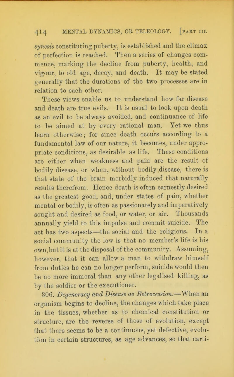 synesis constituting puberty, is established and the climax of perfection is reached. Then a series of changes com- mence, marking the decline from puberty, health, and vigour, to old age, decay, and death. It may be stated generally that the durations of the two processes are in relation to each other. These views enable us to understand how far disease and death are true evils. It is usual to look upon death as an evil to be always avoided, and continuance of life to be aimed at by every rational man. Yet we thus learn otherwise; for since death occurs according to a fundamental law of our nature, it becomes, under appro- priate conditions, as desirable as life. These conditions are either when weakness and pain are the result of bodily disease, or when, without bodily .disease, there is that state of the brain morbidly induced that naturally results therefrom. Hence death is often earnestly desired as the greatest good, and, under states of pain, whether mental or bodily, is often as passionately and imperatively sought and desired as food, or water, or air. Thousands annually yield to this impulse and commit suicide. The act has two aspects—the social and the religious. In a social community the law is that no member's life is his own,butitis at the disposal of the community. Assuming, however, that it can allow a man to withdraw himself from duties he can no longer perform, suicide would then be no more immoral than any other legalised killing, as by the soldier or the executioner. 306. Degeneracy and Disease as Retrocession.—When an organism begins to decline, the changes which take place in the tissues, whether as to chemical constitution or structure, are the reverse of those of evolution, except that there seems to be a continuous, yet defective, evolu- tion in certain structures, as age advances, so that carti-