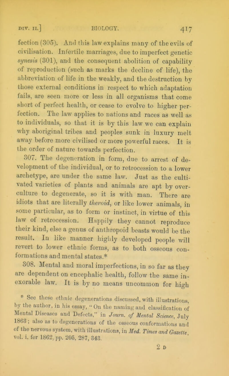 fection (305). And this law explains many of the evils of civilisation. Infertile marriages, due to imperfect genetic sy?iesis (301), and the consequent abolition of capability of reproduction (such as marks the decline of life), the abbreviation of life in the weakly, and the destruction by those external conditions in respect to which adaptation fails, are seen more or less in all organisms that come short of perfect health, or cease to evolve to higher per- fection. The law applies to nations and races as well as to individuals, so that it is by this law we can explain why aboriginal tribes and peoples sunk in luxury melt away before more civilised or more powerful races. It is the order of nature towards perfection. 307. The degeneration in form, due to arrest of de- velopment of the individual, or to retrocession to a lower archetype, are under the same law. Just as the culti- vated varieties of plants and animals are apt by over- culture to degenerate, so it is with man. There are idiots that are literally theroid, or like lower animals, in some particular, as to form or instinct, in virtue of this law of retrocession. Happily they cannot reproduce their kind, else a genus of anthropoid beasts would be the result. In like manner highly developed people will revert to lower ethnic forms, as to both osseous con- formations and mental states.* 308. Mental and moral imperfections, in so far as they are dependent on encephalic health, follow the same in- exorable law. It is by no means uncommon for high * See these ethnic degenerations discussed, with illustrations, by the author, in his essay, On the naming unci classification of Mental Diseases and Defects, in Journ. of Mental Science, July 1863 ; also as to degenerations of the osseous conformation's and of the nervous system, with illustrations, in Med. Times and Gazette vol. i. for 1862, pp. 205, 287, 343. 2 D