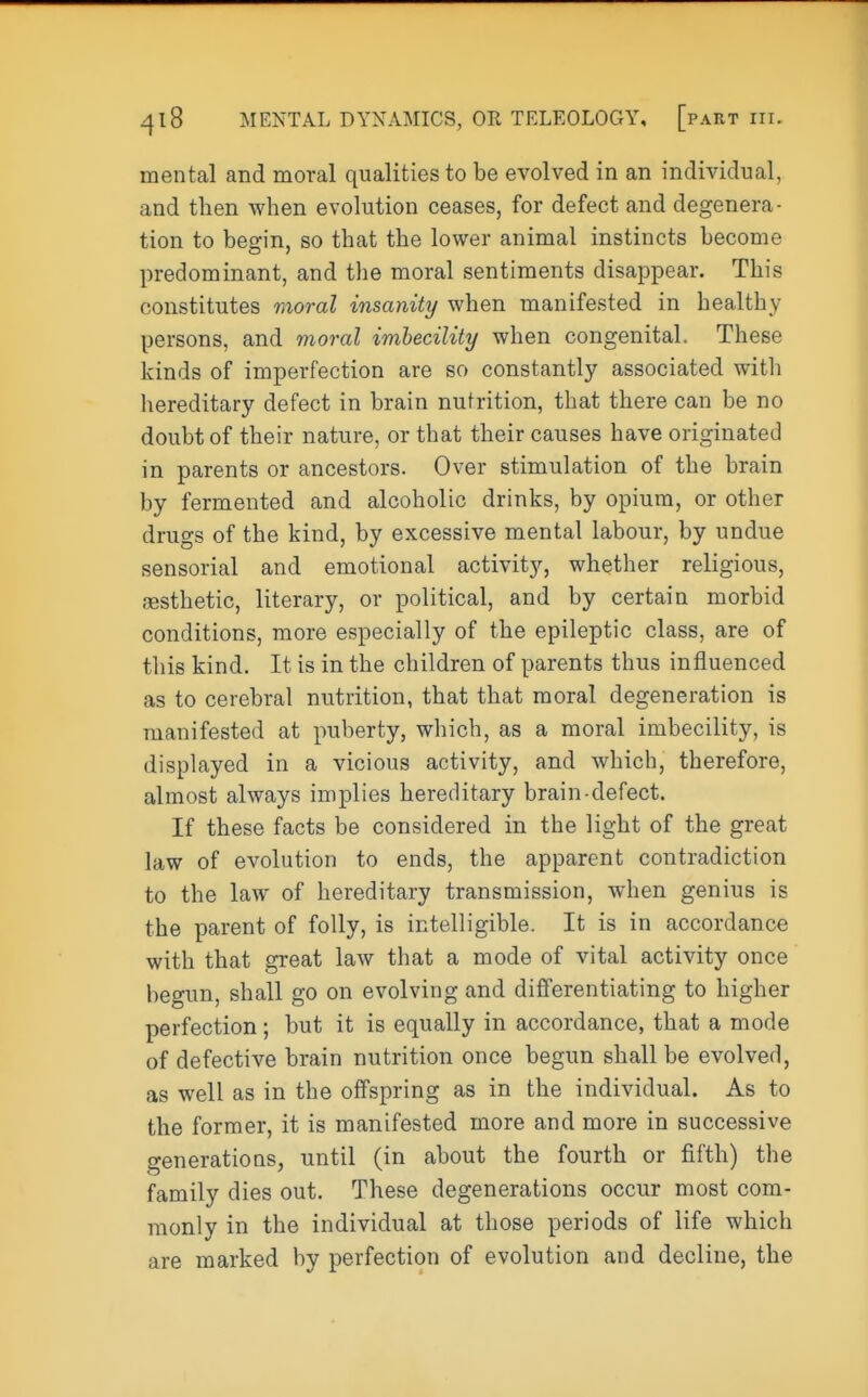 mental and moral qualities to be evolved in an individual, and then when evolution ceases, for defect and degenera- tion to begin, so that the lower animal instincts become predominant, and the moral sentiments disappear. This constitutes moral insanity when manifested in healthy persons, and moral imbecility when congenital. These kinds of imperfection are so constantly associated with hereditary defect in brain nutrition, that there can be no doubt of their nature, or that their causes have originated in parents or ancestors. Over stimulation of the brain by fermented and alcoholic drinks, by opium, or other drugs of the kind, by excessive mental labour, by undue sensorial and emotional activity, whether religious, aesthetic, literary, or political, and by certain morbid conditions, more especially of the epileptic class, are of this kind. It is in the children of parents thus influenced as to cerebral nutrition, that that moral degeneration is manifested at puberty, which, as a moral imbecility, is displayed in a vicious activity, and which, therefore, almost always implies hereditary brain-defect. If these facts be considered in the light of the great law of evolution to ends, the apparent contradiction to the law of hereditary transmission, when genius is the parent of folly, is intelligible. It is in accordance with that great law that a mode of vital activity once begun, shall go on evolving and differentiating to higher perfection; but it is equally in accordance, that a mode of defective brain nutrition once begun shall be evolved, as well as in the offspring as in the individual. As to the former, it is manifested more and more in successive generations, until (in about the fourth or fifth) the family dies out. These degenerations occur most com- monly in the individual at those periods of life which are marked by perfection of evolution and decline, the