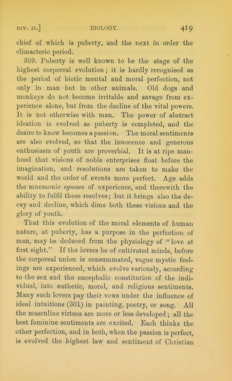 chief of which is puberty, and the next in order the climacteric period. 309. Puberty is well known to be the stage of the highest corporeal evolution ; it is hardly recognised as the period of biotic mental and moral perfection, not only in man but in other animals. Old dogs and monkeys do not become irritable and savage from ex- perience alone, but from the decline of the vital powers. It is not otherwise with man. The power of abstract ideation is evolved as puberty is completed, and the desire to know becomes a passion. The moral sentiments are also evolved, so that the innocence and generous enthusiasm of youth are proverbial. It is at ripe man- hood that visions of noble enterprises float before the imagination, and resolutions are taken to make the world and the order of events more perfect. Age adds the mnemonic syneses of experience, and therewith the ability to fulfil these resolves; but it brings also the de- cay and decline, which dims both these visions and the glory of youth. That this evolution of the moral elements of human nature, at puberty, has a purpose in the perfection of man, may be deduced from the physiology of  love at first sight. If the lovers be of cultivated minds, before the corporeal union is consummated, vague mystic feel- ings are experienced, which evolve variously, according to the sex and the encephalic constitution of the indi- vidual, into aesthetic, moral, and religious sentiments. Many such lovers pay their vows under the influence of ideal intuitions (301) in painting, poetry, or song. All the masculine virtues are more or less developed ; all the best feminine sentiments are excited. Each thinks the other perfection, and in both, when the passion is perfect, is evolved the highest law and sentiment of Christian
