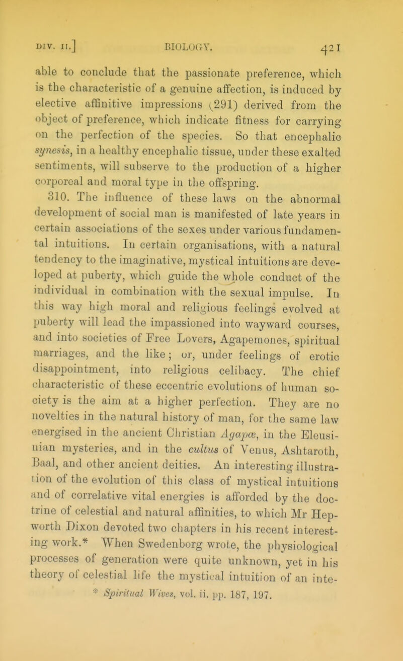 able to conclude that the passionate preference, which is the characteristic of a genuine affection, is induced by elective affinitive impressions ^291) derived from the object of preference, which indicate fitness for carrying <>n the perfection of the species. So that encephalic synesis, in a healthy encephalic tissue, under these exalted sentiments, will subserve to the production of a higher corporeal and moral type in the offspring. 310. The influence of these laws on the abnormal development of social man is manifested of late years in certain associations of the sexes under various fundamen- tal intuitions. In certain organisations, with a natural tendency to the imaginative, mystical intuitions are deve- loped at puberty, which guide the whole conduct of the individual in combination with the sexual impulse. In this way high moral and religious feelings evolved at puberty will lead the impassioned into wayward courses, and into societies of Free Lovers, Agapemones, spiritual marriages, and the like; or, under feelings of erotic disappointment, into religious celibacy. The chief characteristic of these eccentric evolutions of human so- ciety is the aim at a higher perfection. They are no novelties in the natural history of man, for the same law energised in the ancient Christian Agapee, in the Eleusi- nian mysteries, and in the cultus of Venus, Ashtaroth, Baal, and other ancient deities. An interesting illustra- tion of the evolution of this class of mystical intuitions and of correlative vital energies is afforded by the doc- trine of celestial and natural affinities, to which Mr Hep- worth Dixon devoted two chapters in his recent interest- ing work.* When Swedenborg wrote, the physiological processes of generation were quite unknown, yet in his theory of celestial life the mystical intuition of an inte- * Spiritual Wives, vol. ii. pp. 187, 197.