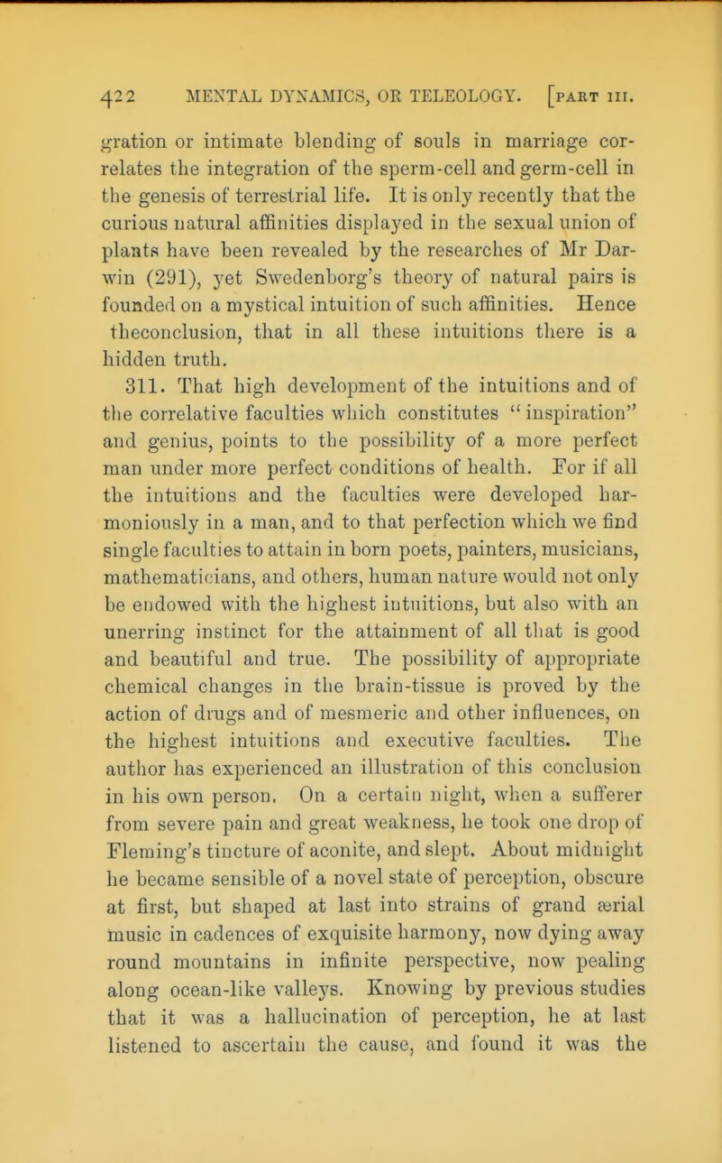 gration or intimate blending of souls in marriage cor- relates the integration of the sperm-cell and germ-cell in the genesis of terrestrial life. It is only recently that the curious natural affinities displayed in the sexual union of plants have been revealed by the researches of Mr Dar- win (291), yet Swedenborg's theory of natural pairs is founded on a mystical intuition of such affinities. Hence tbeconclusion, that in all these intuitions there is a hidden truth. 311. That high development of the intuitions and of the correlative faculties which constitutes  inspiration and genius, points to the possibility of a more perfect man under more perfect conditions of health. For if all the intuitions and the faculties were developed har- moniously in a man, and to that perfection which we find single faculties to attain in born poets, painters, musicians, mathematicians, and others, human nature would not only be endowed with the highest intuitions, but also with an unerring instinct for the attainment of all that is good and beautiful and true. The possibility of appropriate chemical changes in the brain-tissue is proved by the action of drugs and of mesmeric and other influences, on the highest intuitions and executive faculties. The author has experienced an illustration of this conclusion in his own person. On a certain night, when a sufferer from severe pain and great weakness, he took one drop of Fleming's tincture of aconite, and slept. About midnight he became sensible of a novel state of perception, obscure at first, but shaped at last into strains of grand atrial music in cadences of exquisite harmony, now dying away round mountains in infinite perspective, now pealing along ocean-like valleys. Knowing by previous studies that it was a hallucination of perception, he at last listened to ascertain the cause, and found it was the