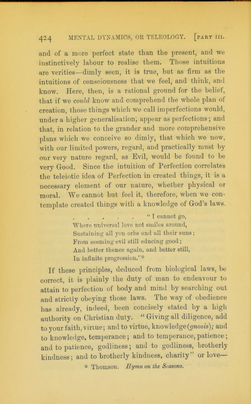 and of a more perfect state than the present, and we instinctively labour to realise them. Those intuitions are verities—dimly seen, it is true, but as firm as the intuitions of consciousness that we feel, and think, and know. Here, then, is a rational ground for the belief, that if we could know and comprehend the whole plan of creation, those things which we call imperfections would, under a higher generalisation, appear as perfections; and that, in relation to the grander and more comprehensive plans which we conceive so dimly, that which we now, with our limited powers, regard, and practically must by our very nature regard, as Evil, would be found to be very Good. Since the intuition of Perfection correlates the teleiotic idea of Perfection in created things, it is a necessary element of our nature, whether physical or moral. We cannot but feel it, therefore, when we con- template created things with a knowledge of God's laws.  I cannot go, Whore universal love not smiles aronnd, Sustaining all yon orbs and all their suns; From seeming evil still educing good; And better thence again, and better still, In infinite progression.'* If these principles, deduced from biological laws, he correct, it is plainly the duty of man to endeavour to attain to perfection of body and mind by searching out and strictly obeying those laws. The way of obedience has already, indeed, been concisely stated by a high authority on Christian duty.  Giving all diligence, add to your faith, virtue; and to virtue, knowledge {gnosis); and to knowledge, temperance; and to temperance,patience; and to patience, godliness; and to godliness, brotherly kindness; and to brotherly kindness, charity or love— * Thomson. Hymn on the Seasons.