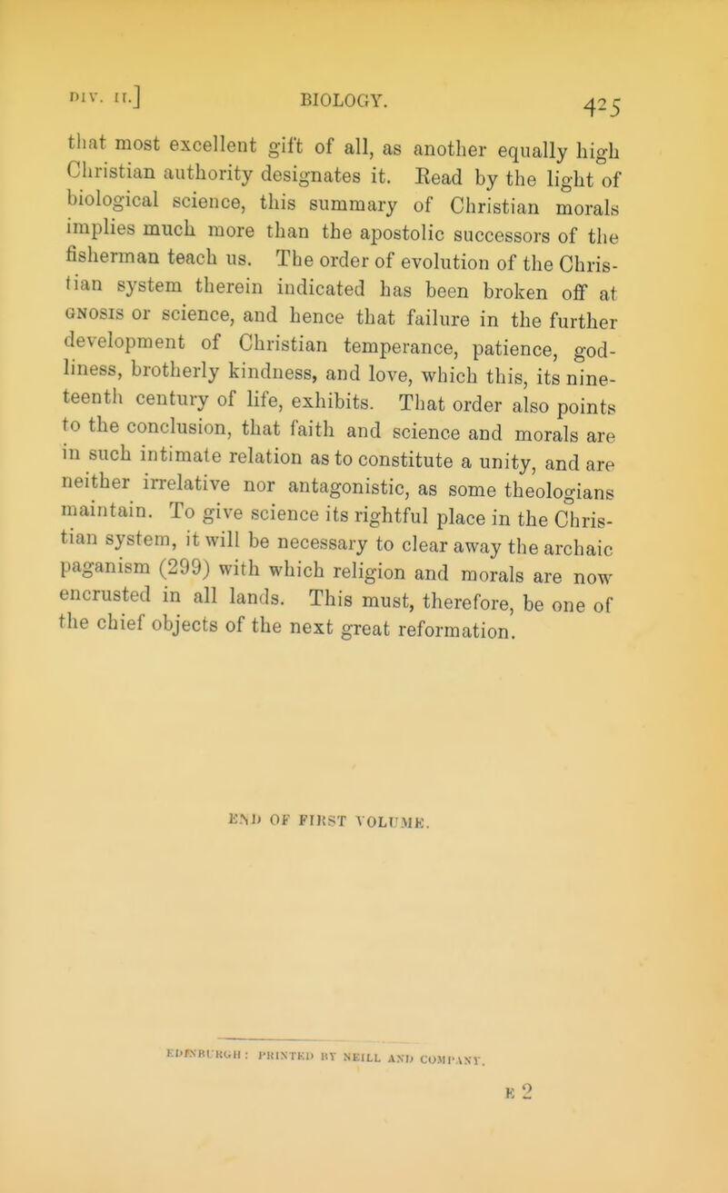 WT. BIOLOGY. r-5 that most excellent gift of all, as another equally high Christian authority designates it. Eead by the light of biological science, this summary of Christian morals implies much more than the apostolic successors of the fisherman teach us. The order of evolution of the Chris- tian system therein indicated has been broken off at gnosis or science, and hence that failure in the further development of Christian temperance, patience, god- liness, brotherly kindness, and love, which this, its nine- teenth century of life, exhibits. That order also points to the conclusion, that faith and science and morals are in such intimate relation as to constitute a unity, and are neither irrelative nor antagonistic, as some theologians maintain. To give science its rightful place in the Chris- tian system, it will be necessary to clear away the archaic paganism (299) with which religion and morals are now encrusted in all lands. This must, therefore, be one of the chief objects of the next great reformation. K.M» OF FIJiST VOLUME. KITNBl Kl.ll: j-HIXTKl. KY NEILL AXI> COMPART. K 2