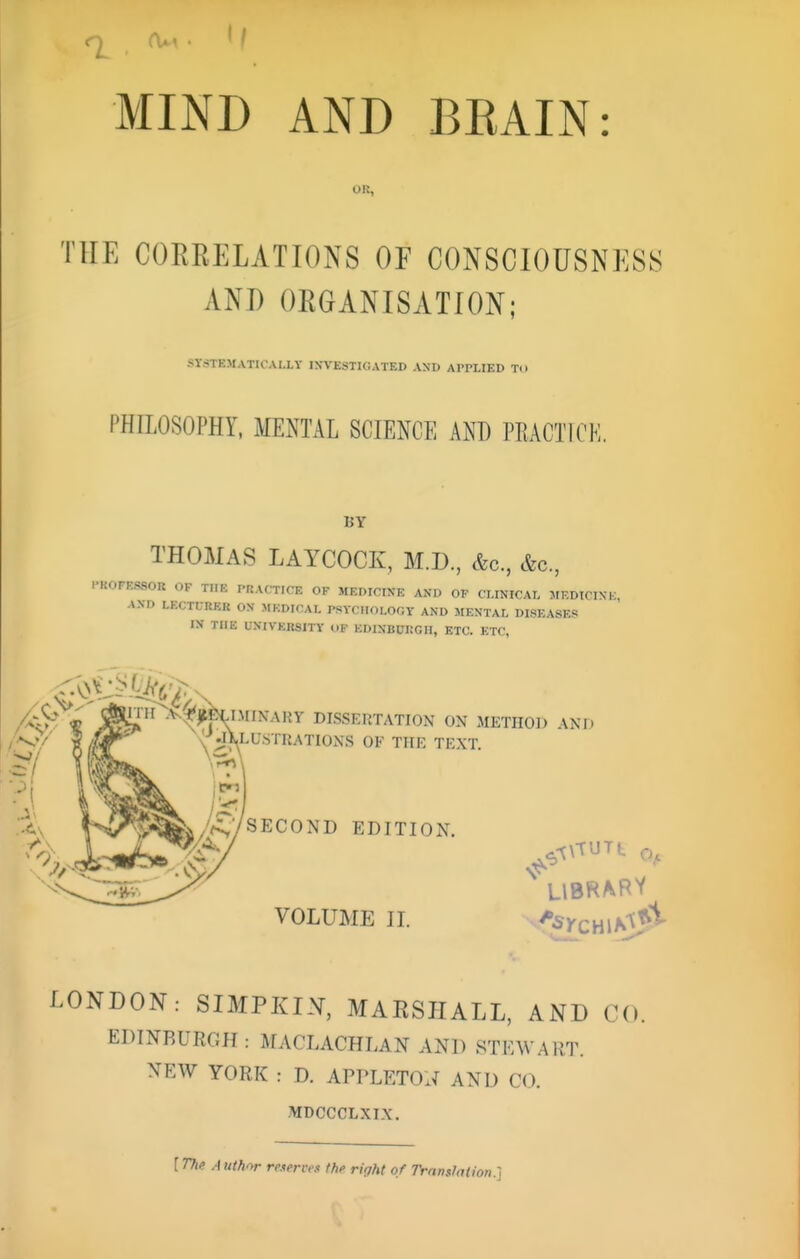 MIND AND BKAIN: OR, THE COERELATIONS OF CONSCIOUSNESS AND ORGANISATION; SYSTE>fATlCAI.LY INVESTIGATED AND APPLIED TO PHILOSOPHY. MENTAL SCIENCE AND PRACTICE, BY THOMAS LAYCOCK, M.D., &c., &c., l-KOFESSOR OF THE PRACTICE OP MEDICINE AND OP CLINICAL MEDTCIVK A.VD LECTURER ON MEDICAL PSYCHOLOGY AND MENTAL DISEASE? IN THE UNIVERSITY OF EDINBURGH, ETC. ETC, Ay t ^^jf,Hl-'^>''ARY DISSERTATION ON METHOl^ AND .(^ Jl^LU.STRATIONS OF THE TEXT. /f:;/SECOND EDITION. VOLUME II. LONDON: SIMPKIN, MARSHALL, AND CO. EDINBURGH: MACLACHLAN AND STEWART. XEW YORK : D. APPLETOli AND CO. MDCCCLXI.X. [TTie Author reserves the ri<jht of Transfation.]