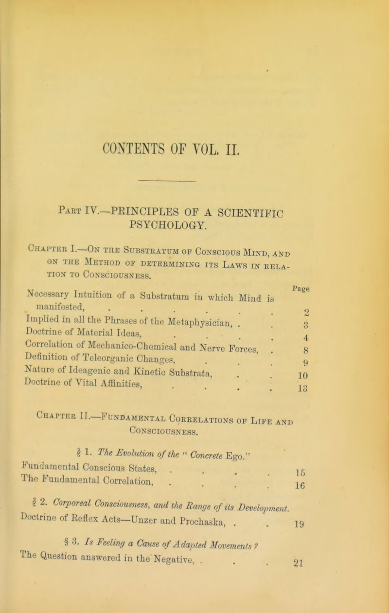 CONTEiYrS OF YOL 11. Part IV.—PEINCIPLES OF A SCIENTIFIC PSYCHOLOGY. Chapter I.—On the Substratum of Conscious Mind, and ON THE Method of determining its Laws in rela- tion TO Consciousness. Necessary Intuition of a Substratum in whicli Mind ia uianifestod, . . , _ Implied in all the Phrases of the Metaphysician, . Doctrine of Material Ideas, Correlation of Mechanico-Chemical and Nerve Forces, Definition of Teleorganic Changes. Nature of Ideagenic and Kinetic Substrata, Doctrine of Vital Affinities, Page 2 3 4 8 << 10 13 Chapter II.—Fundamental Correlations of Life and Consciousness. ? 1. The Evolution of the ■' Concrete Ego. Fundamental Conscious States, ... 1 r, The Fundamental Correlation, . . _* 16 ^ 2. Corporeal Consciousness, and the Range of its Development. Doctrine of Reflex Acts-Unzer and Prochaska, . . 19 § 3. Is Feeling a Cause of Adapted Movements? The Question answered in the Negative, • . . 21