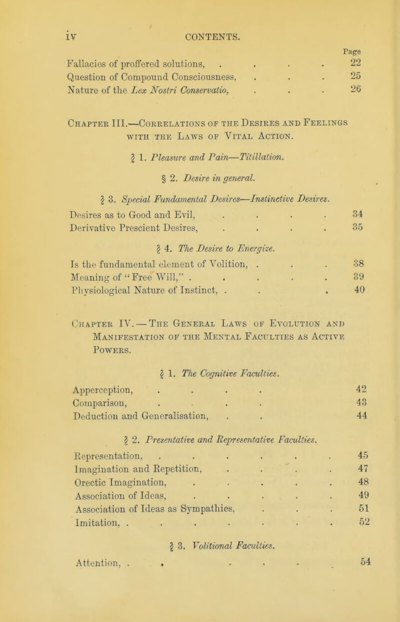 Fallacies of proffered solutions, Question of Compound Consciousness, Nature of the Lex Nostri Conservatio, Page 22 25 26 Chapter III.'—Correlations of the Desires and Feelings WITH THE Laws of Vital Action. I 1. Pleasure and Pain—Titillation. % 2. Desire in general. 2 3. Special Fundamental Desires—Instinctive Desires. Desires as to Good and Evil, .... 34 Derivative Prescient Desires, . . . .35 Chapter IV. — The General Laws of Evolution and Manifestation of the Mental Faculties as Active Powers. § 4. The Desire to Energize. Is the fundamental element of Volition, . Meaning of  Free Will, . Pliysiological Nature of Instinct, . 38 39 40 I 1. The Cognitive Facui 'ties. Apperception, Comparison, Deduction and Generalisation, 42 43 44 2 2. Prescntative and Representw 'ire Faculties. Representation. Imagination and Eepetition, Orectic Imagination, Association of Ideas, Association of Ideas as Sympathies. Imitation, .... 45 47 48 49 51 52 2 3. Volitional Faculties. Attention, . 54