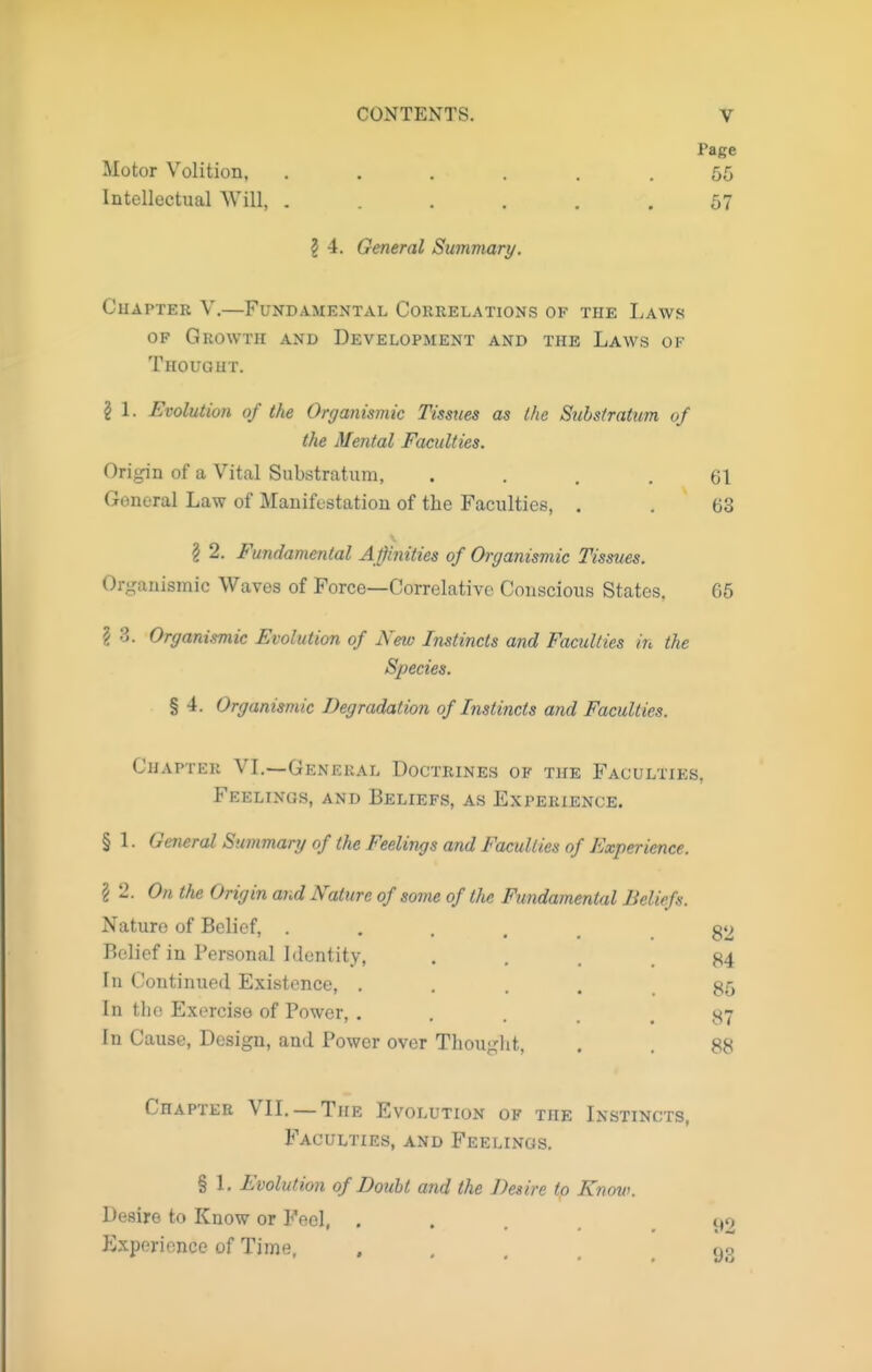 Page Motor Volition, ...... 55 Intellectual Will, ...... 57 2 4. General Summary. CuAPTER V.—Fundamental Correlations of the Laws OF Growth and Development and the Laws of Thought. § \. Evolution of the Organismic Tissues as (he Substratum of the Mental Faculties. Origin of a Vital Substratum, .... 61 General Law of Manifestation of the Faculties, . . 63 12. Fundamental Affinities of Organismic Tissues. Organismic Waves of Force—Correlative Conscious States. 65 ? 3. Organismic Evolution of New Instincts and Faculties in the Species. % 4. Organismic Degradation of Instincts and Faculties. Chapter VI.—General Doctrines of the Faculties, Feelings, and Beliefs, as Experience. § 1. General Summary of the Feelings and Faculties of Experience. 82 84 85 87 88 ? 2. On the Origin and Nature of some of the Fundamental Beliefs. Nature of Belief, .... Relief in Personal Identity, In Continued Existence, . In the Exercise of Power, , In Cause, Design, and Power over Thouglit. Chapter VIL — The Evolution of the Instincts, Faculties, and Feelings. § 1. Evolution of Doubt and the Desire to Know. Desire to Know or Feel, ..... t»o Experience of Time, • - ... 93