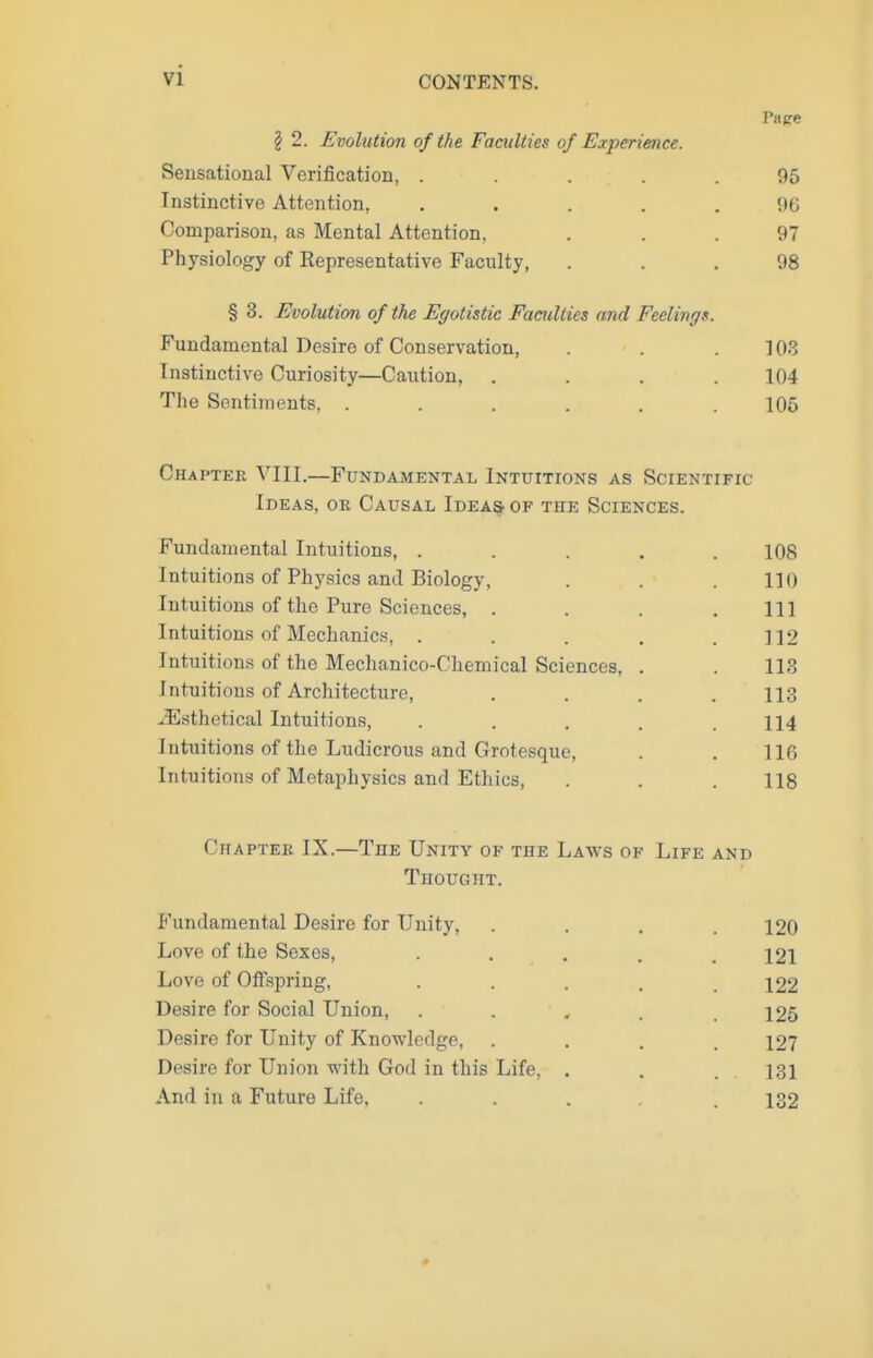 Pa ere § 2. Evolution of the Faculties of Experience. Sensational Verification, ..... 95 Instinctive Attention, ..... 96 Comparison, as Mental Attention, ... 97 Physiology of Kepresentative Faculty, ... 98 § 3. Evolution of the Egotistic Faculties and Feelings. Fundamental Desire of Conservation, . . . 108 Instinctive Curiosity—Caution, .... 104 The Sentiments, ...... 106 Chaptek VIII.—Fundamental Intuitions as Scientific Ideas, or Causal Ideas of the Sciences. Fundamental Intuitions, ..... 108 Intuitions of Physics and Biology, . . .110 Intuitions of the Pure Sciences, . . . .111 Intuitions of Mechanics, . . . . .112 Intuitions of the Mechanico-Chemical Sciences, . . 113 Intuitions of Architecture, .... 113 .iEsthetical Intuitions, . . . . .114 Intuitions of the Ludicrous and Grotesque, . . 116 Intuitions of Metaphysics and Ethics, . . . 118 Chaptek IX.—The Unity of the Laws of Life and Thought. P'undamental Desire for Unity, .... 120 Love of the Sexes, . . . . .121 Love of Offspring, . . . . .122 Desire for Social Union, ...... 125 Desire for Unity of Knowledge, . . . .127 Desire for Union with God in this Life, . . 131 And in a Future Life. . . . .132