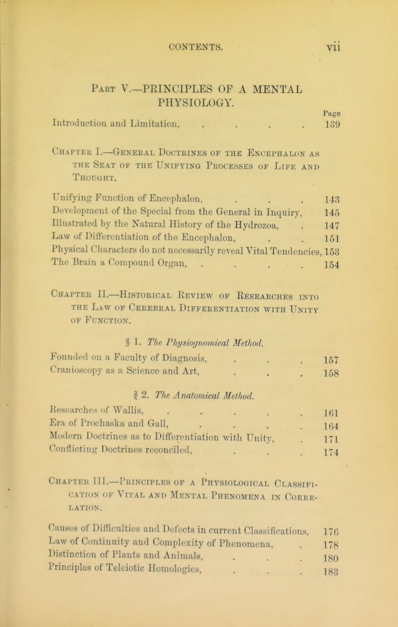 Part V.—PRINCIPLES OF A MENTAL PHYSIOLOGY. Pago Introduction and Limitation, .... 139 Chapter I.—General Doctrines of the Encephalon as THE Seat of the Unifying Pkocesses ok Life and Thought. Unifying Function of Encoplialon. . . . 143 Development of the Special from the General in Inquiry, 145 Illustrated by the Natural History of the Hydrozoa, . 147 Law of Dift'erentiation of the Encephalon, . . 151 Physical Characters do not necessarily reveal Vital Tendencies, 153 The Brain a Compound Organ, .... 164 Chapter II.—Historical Review of Researches into THE L.\\\ OF Cerebral Differentiation with Unity of Function. § 1. The Fhi/siognomical Metliod. Founded on a Faculty of Diagnosis, . . . 157 Cranioscopy as a Science and Art, . . .158 § 2. The Anatomical Method. Researches of Wallis, . . . . . Ifil Era of Prochaska and Gall, . . , . ]()4 Modern Doctrines as to DifFerontiation with Unity. . 171 Conflicting Doctrines reconciled, . . , 174 Chapter III.—Principles of a Physiological Classifi- cation OF Vital and Mental Phenomena in Corre- lation. Causes of Difficulties and Defects in current Classifications, 17(>, Law of Continuity and Complexity of Phenomena, . 178 Distinction of Plants and Animals, . . i^q Principles of Teleiotic Homologies, . . .183
