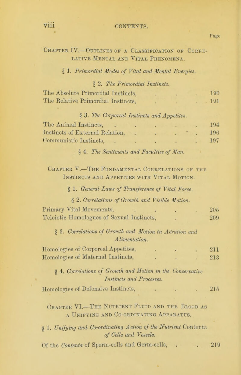 Page Chapter IV.—Outlines of a Classification of Corke- LATivE Mental and Vital Phenomena. 2 1. Primordial Modes of Vital and Mental Energies. 2 2. The Primordial Instincts. The Absolute Primordial Instincts, . . . 190 The Relative Primordial Instincts, . . . 191 § 3. The Corporeal Instincts and Appetites. The Animal Instincts, . . . . .104 Instincts of External Relation, . . . ' . 196 Communistic Instincts, ..... 197 §4. The Sentiments and Faculties of Man. Chapter V.—The Fundamental Correlations of the Instincts and Appetites with Vital Motion. § 1. General Laws of Transference of Vital Farce. § 2. Correlations of Growth and Visible Motion. Primary Vital Movements, . , . .2(15 Teleiotic Homologues of Sexual Instincts, . 209 2 3. Correlatio7is of Growth and Motion in Aeration and A limentalion. Homologies of Corporeal Appetites, . . .211 Homologies of Maternal Instincts, . . . 213 § 4. Correlations of Growth and Motion in the Conservative « Instincts and Processes. Homologies of Defensive Instincts, . . .215 Chapter VI.—The Nutrient Fluid and the Blood as A Unifying and Co-ordinating Apparatus. § 1. Unifying and Co-ordinating Action of the Nutrient Contenla of Cells and Vessels. Of the Con/ento of Sperm-cells and Germ-cells, . .219