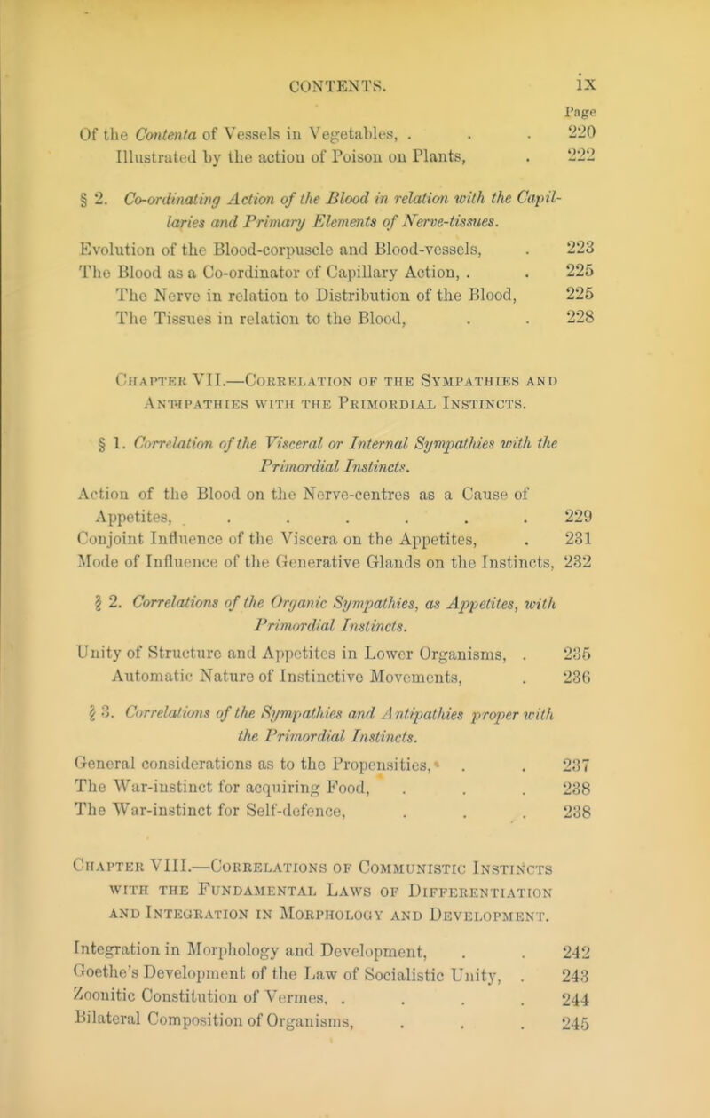 Of the Cmtenta of Vessels iu Vegetables, . Illustrated by the action of Poison ou Plants, § 2. Co-ordinating Action of the Blood in relation with the Capil- laries and Primary Elements of Nerve-tissues. Evolution of the Blood-corpuscle and Blood-vessels, . 223 The Blood as a Co-ordinator of Capillary Action, . . 225 The Nerve in relation to Distribution of the Blood, 225 Tlie Tissues in relation to the Blood, . . 228 OhaPTEK VII.—COKKELATION OF THE SYMPATHIES AND Ant-ipathies witi£ the Primokdial Instincts. § 1. Correlation of the Visceral or Internal Sympathies with the Primordial Instincts. Action of the Blood on the Nerve-centres as a Cause of Appetites, ...... 229 Conjoint Inflxience of the Viscera on the Appetites, . 231 Mode of Influence of the Generative Glands on the Instincts, 232 I 2. Correlations of the Organic Sympathies, as Appetites, with Primordial Instincts. Unity of Structure and Appetites in Lower Organisms, . 235 Automatic Nature of Instinctive Movements, . 236 § 3. Correlations of the Sympathies and Antipathies proper with the Primordial Instincts. General considerations as to the Propensities,* . , 237 The War-instinct for acquiring Food, . . . 238 The War-instinct for Self-defence, . . . 238 Chapter VIII.—Correlations of Communistic Instincts WITH the Fundamental Laws of Differentiation and Integration in Morpholouv and Development. Integration in Morphology and Development, . . 242 Goethe's Development of the Law of Socialistic Unity, . 243 Zoouitic Constitution of Vermes. .... 244 Bilateral Composition of Organisms, . . . 245 Page