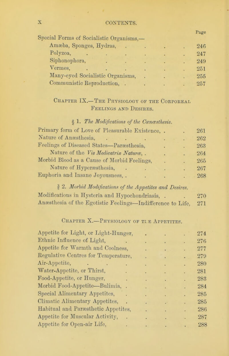 Page Special Forms of Socialistic Organisms,— Amseba, Sponges, Hydras, .... 246 Polyzoa, ...... 247 Siphonophora, ..... 249 Vermes, . . . . . .251 Many-eyed Socialistic Organisms, . . . 256 Communistic Reproduction, .... 257 Chapter IX.—The Physiology of the Coepoeeal Feelings and Desires. § 1. The Modificatims of the Coencesthesis. Primary form of Love of Pleasurable Existence, . . 261 Nature of Anaisthesia, ..... 262 Feelings of Diseased States—Para?stliesia, . . 263 Nature of the Vis Medicatrix Natunv, . . . 264 Morbid Blood as a Cause of Morbid Feelings, . . 266 Nature of Hypersesthesia, .... 267 Euphoria and Insane Joyousness, .... 268 § 2. Morbid Modifications of the Appetites and Desires. Modifications in Hysteria and Hypochondriasis, . . 270 Anaesthesia of the Egotistic Feelings—Indifference to Life. 271 Chapter X.—Physiology of ti e Appetites. Appetite for Light, or Light-Hunger, . . . 274 Ethnic Influence of Light, .... 276 Appetite for Warmth and Coolness, . . . 277 Eegulative Centres for Temperature, . . . 279 Air-Appetite, ...... 280 Water-Appetite, or Thirst. .... 281 Food-Appetite, or Hunger, .... 283 Morbid Food-Appetite—Bulimia, .... 284 Special Alimentary Appetites, .... 285 Climatic Alimentary Appetites, .... 285 Habitual and Parfesthetic Appetites, . . . 286 Appetite for Muscular Activity, .... 287 Appetite for Open-air Life, .... 288