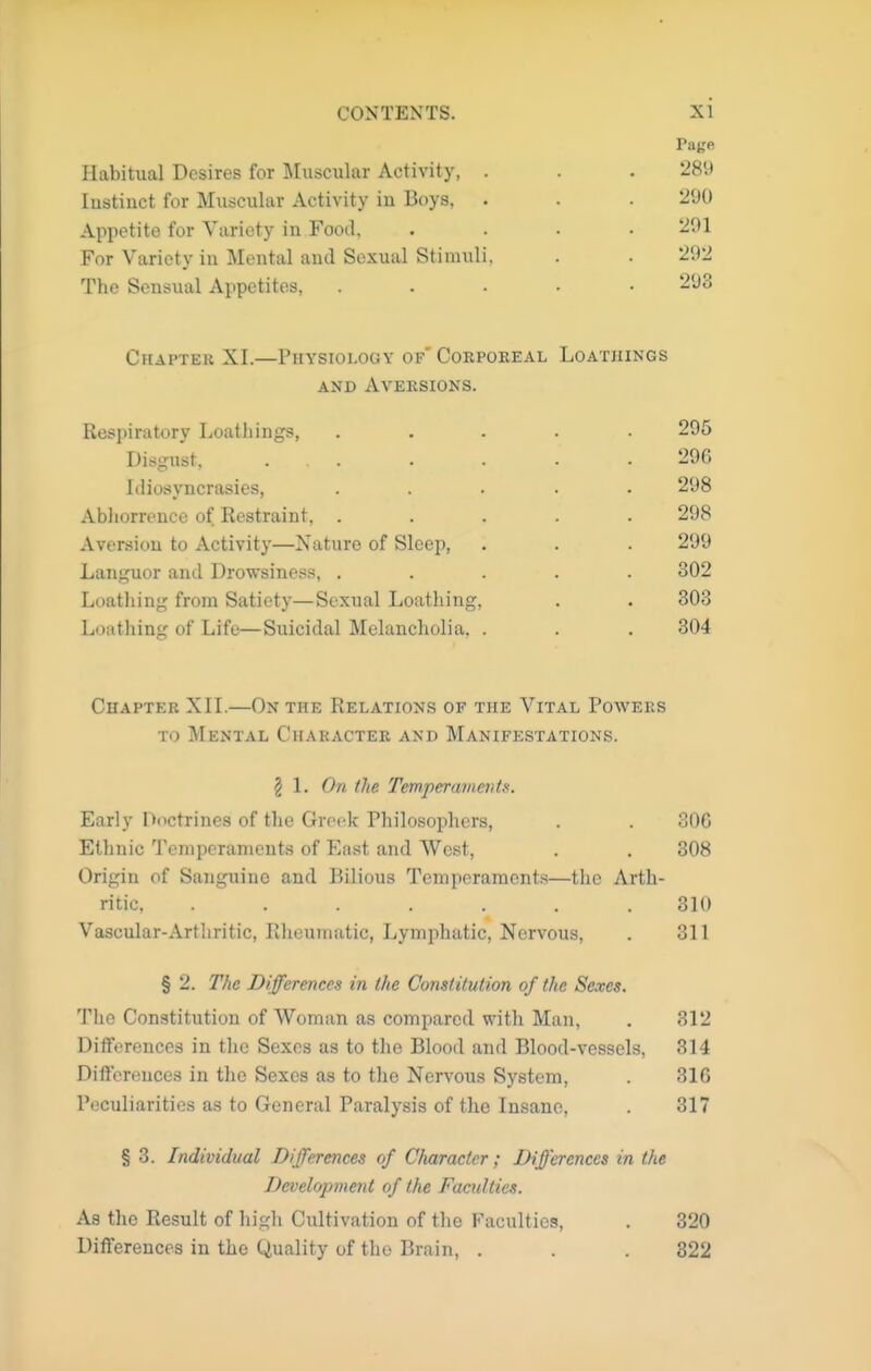 Habitual Desires for Muscular Activity, . lustinct for Muscular Activity in Boys, Appetite for Variety in Food, For Variety in Mental and Sexual Stimuli, The Sensual Appetites, Chapter XI.—Physiology of Corpoeeal Loathings AND AVEKSIONS. Respiratory Loatliings, ..... 295 Disgust, 296 Idiosyncrasies, ..... 298 Abhorrence of Restraint, ..... 298 Aversion to Activity—Nature of Sleep, . . . 299 Languor and Drowsiness, ..... 302 Loathing from Satiety—Sexual Loathing, . . 303 Loathing of Life—Suicidal Melancholia, . . . 304 Page 289 290 291 292 293 Chapter XII.—On the Relations of the Vital Powers TO Mental Charactek and Manifestations. § 1. On the Temperaments. Early Doctrines of the Greek Philosophers, . . 306 Ethnic Temperaments of East and West, . . 308 Origin of Sanguine and Bilious Temperaments—the Arth- ritic, ....... 310 Vascular-Artliritic, Rheumatic, Lymphatic, Nervous, . 311 § 2. The Differences in the Constitution of the Sexes. The Constitution of Woman as compared with Man, . 312 Ditferences in the Sexes as to the Blood and Blood-vessels, 314 Differences in the Sexes as to the Nervous System, . 316 Peculiarities as to General Paralysis of the Insane, . 317 § 3. Individual Differences of Character; Differences in the Developmetit of the Faculties. As the Result of higli Cultivation of the Faculties, . 320 Differences in the (Quality of the Brain, . . . 322