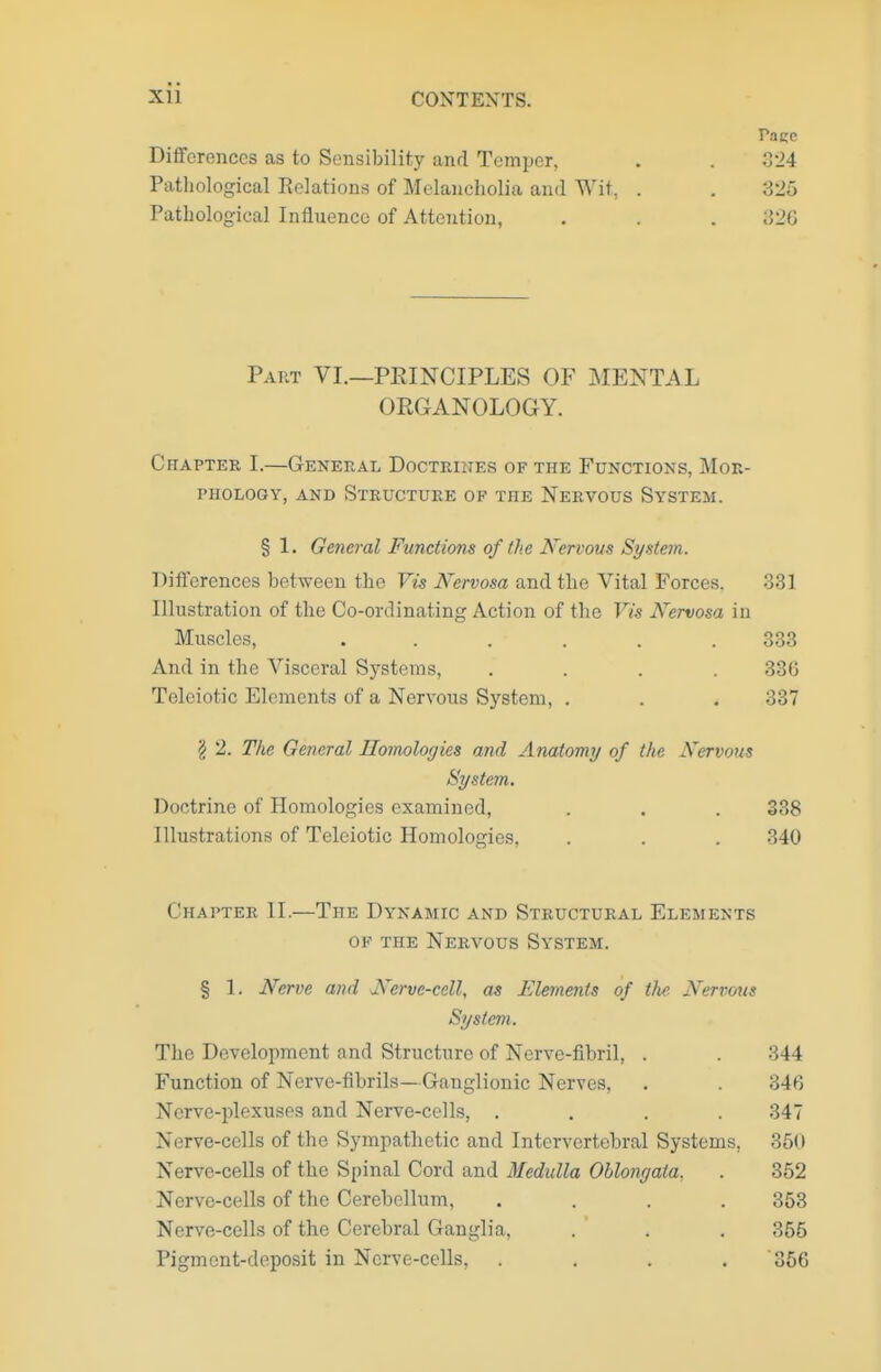 Pace Differences as to Sensibility and Temper, . . 324 Pathological Eelations of Melancholia and Wit, . . 825 Pathological Intiuenco of Attention, . . . ;52G Part VI.—PRINCIPLES OF MENTAL ORGANOLOGY. Chapter I.—General Doctriites of the Functions, Mor- phology, AND Structure of the Nervous System. § 1. General Functions of the Nervous System. Differences between the Vis Nervosa and the Vital Forces. 331 Illustration of the Co-ordinating Action of the Vis Nervosa in Muscles, . . . . . .333 And in the Visceral Systems, .... 336 Teleiotic Elements of a Nervous System, . . . 337 § 2. The General Homologies and Anatomy of the Nervous System. Doctrine of Homologies examined, . . . 338 Illustrations of Teleiotic Homologies, . . . 340 Chapter II.—The Dynamic and Structural Elements of the Nervous System. § 1. Nerve and Nerve-cell, as Elements of the Nervous System. The Development and Structure of Nerve-fibril, . . 344 Function of Nerve-fibrils— Ganglionic Nerves, . . 346 Nerve-plexuses and Nerve-cells, .... 347 Nerve-cells of the Sympathetic and Intervertebral Systems, 350 Nerve-cells of tke Spinal Cord and Medulla Oblongata, . 352 Nerve-cells of the Cerebellum, .... 353 Nerve-cells of the Cerebral Ganglia, . . . 365 Pigment-deposit in Nerve-cells, .... 366