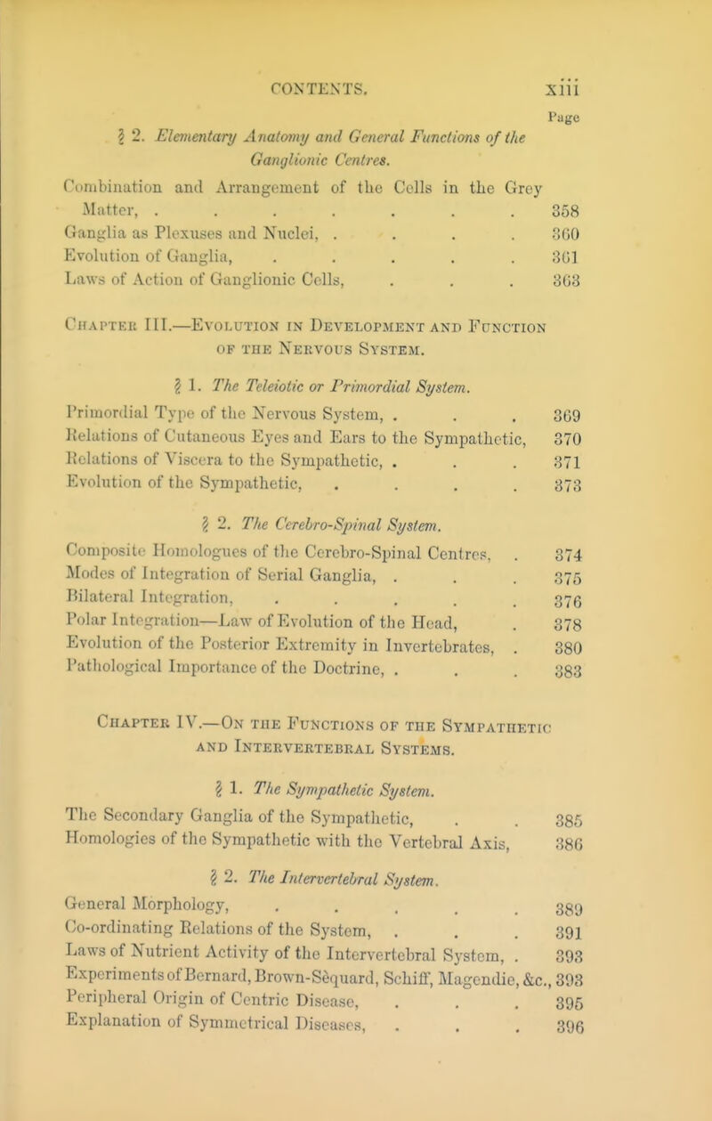 Page 2 2. Elementary A natomy and General Functions of the Ganglionic Centres. Combination and Arrangement of the Cells in the Grey Matter, ....... 368 Ganglia as Plexuses and Nuclei, .... .SGO Evolution of Ganglia, ..... 8G1 Laws of Action of Ganglionic Cells, . . . 8G3 Chapter III.—Evolution in Development and Function OF THE Nervous System. 2 1. The Teleiotic or Primordial System. Primordial Type of the Nervous System, . Kelations of Cutaneous Eyes and Ears to the Sympathetic, delations of Viscera to the Sympathetic, . Evolution of the Sympathetic, 2 2. The Cerebrospinal System. Composite Homologues of the Cerebro-Spinal Centres. Modes of Integration of Serial Ganglia, . Bilateral Integration, .... Polar Integration—Law of Evolution of the Head, Evolution of the Posterior Extremity in Invertebrates, Pathological Importance of the Doctrine, . Chapter IV.—On the Functions of the Sympathetic AND InTERVERTEBEAL SYSTEMS. I 1. The Sympathetic System. The Secondary Ganglia of the Sympatlietic, . . 385 Homologies of the Sympatlietic with the Vertebral Axis, 386 § 2. The Intervertebral System. General Morphology, • . . . . 389 Co-ordinating Relations of the System, . . .391 Laws of Nutrient Activity of the Intervertebral System, . 393 Experiments of Bernard, Brown-S^quard, Schiflf, Magendie,&c., 393 Peripheral Origin of Centric Disease, . . , 395 Explanation of Symmetrical Diseases, . . . 395 369 370 871 373 374 375 376 378 380 383