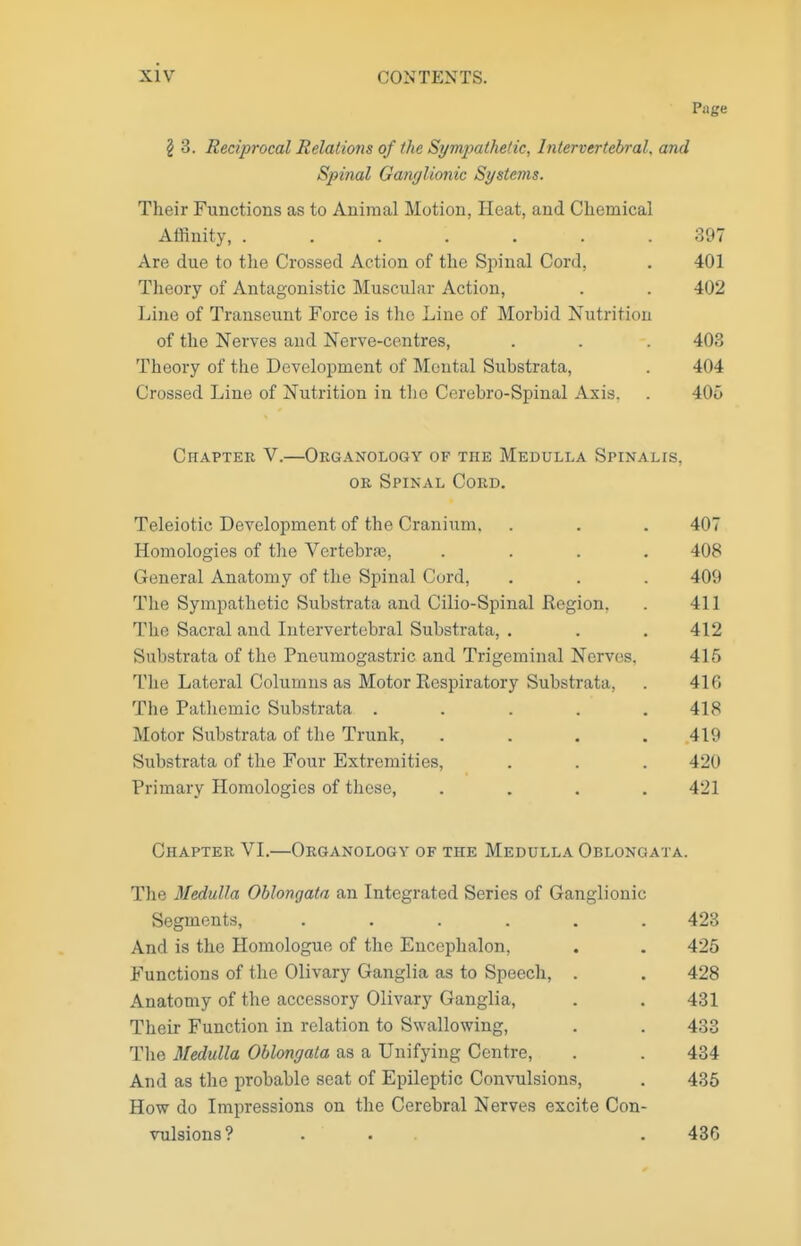 Page § 3. Reciprocal Relations of the Sympathdic, Intervertebral, and Spinal Ganglionic Systems. Their Functions as to Animal Motion, Heat, and Chemical Affinity, ....... 397 Are due to the Crossed Action of the Spinal Cord, . 401 Theory of Antagonistic Muscular Action, . . 402 Line of Transeunt Force is the Line of Morbid Nutrition of the Nerves and Nerve-centres, . . . 403 Theory of the Development of Mental Substrata, . 404 Crossed Line of Nutrition in the Cerebro-Spinal Axis, . 406 Chapter V.—Organology of the Medulla Spinalis, OR Spinal Cord. Teleiotic Development of the Cranium, . . . 407 Homologies of the Vertebra3, .... 408 General Anatomy of the Spinal Curd, . . . 409 The Sympathetic Substrata and Cilio-Spinal Region. . 411 The Sacral and Intervertebral Substrata, . . . 412 Substrata of the Pneumogastric and Trigeminal Nerves. 416 The Lateral Columns as Motor Respiratory Substrata, . 416 The Patliemic Substrata ..... 418 Motor Substrata of the Trunk, .... 419 Substrata of the Four Extremities, . . . 420 Primary Homologies of these, .... 421 Chapter VI.—Organology of the Medulla Oblongata. The Medulla Oblongata an Integrated Series of Ganglionic Segments, ...... 423 And is the Homologue of the Encephalon, . . 425 Functions of the Olivary Ganglia as to Speech, . . 428 Anatomy of the accessory Olivary Ganglia, . . 431 Their Function in relation to Swallowing, . . 433 The Medulla Oblongata as a Unifying Centre, . . 434 And as the probable seat of Epileptic Convulsions, . 436 How do Impressions on the Cerebral Nerves excite Con- vulsions? ... . 436