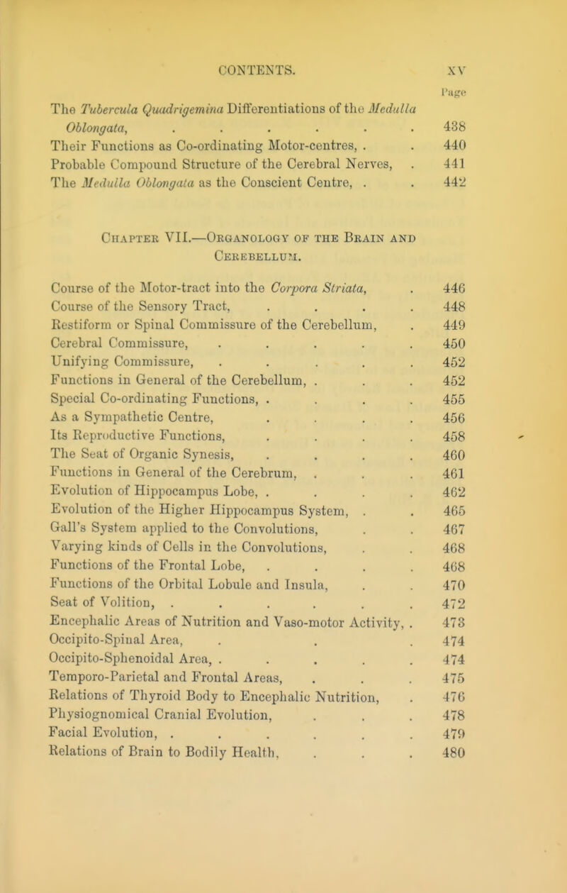 The Tubercula Quadrigemina Differentiations of the Medulla Oblongata, ...... 438 Their Functions as Co-ordinating Motor-centres, . . 440 Probable Compound Structure of the Cerebral Nerves, . 441 The Mtuhilla Oblmgata as the Conscient Centre, . . 442 Chaptek VII.—Oeganology of the Brain and Cekebellu?.!. Course of the Motor-tract into the Corpora Striata, . 446 Course of the Sensory Tract, .... 448 Restiform or Spinal Commissure of the Cerebellum, . 449 Cerebral Commissure, ..... 450 Unifying Commissure, ..... 452 Functions in General of the Cerebellum, . . . 452 Special Co-ordinating Functions, .... 455 As a Sympathetic Centre, .... 456 Its Reproductive Functions, .... 458 The Seat of Organic Synesis, .... 460 Functions in General of the Cerebrum, . . . 461 Evolution of Hippocampus Lobe, .... 462 Evolution of the Higher Hippocampus System, , 465 Gall's System applied to the Convolutions, . . 467 Varying kinds of Cells in the Convolutions, 468 Functions of the Frontal Lobe, .... 468 Functions of the Orbital Lobule and Insula, . 470 Seat of Volition, ...... 472 Encephalic Areas of Nutrition and Vaso-motor Activity, . 473 Occipito-Spinal Area, . . . 474 Occipito-Sphenoidal Area, ..... 474 Teraporo-Parietal and Frontal Areas, . . . 476 Relations of Thyroid Body to Encephalic Nutrition, . 476 Physiognomical Cranial Evolution, . . . 478 Facial Evolution, ...... 479 Relations of Brain to Bodily Health, . . . 480