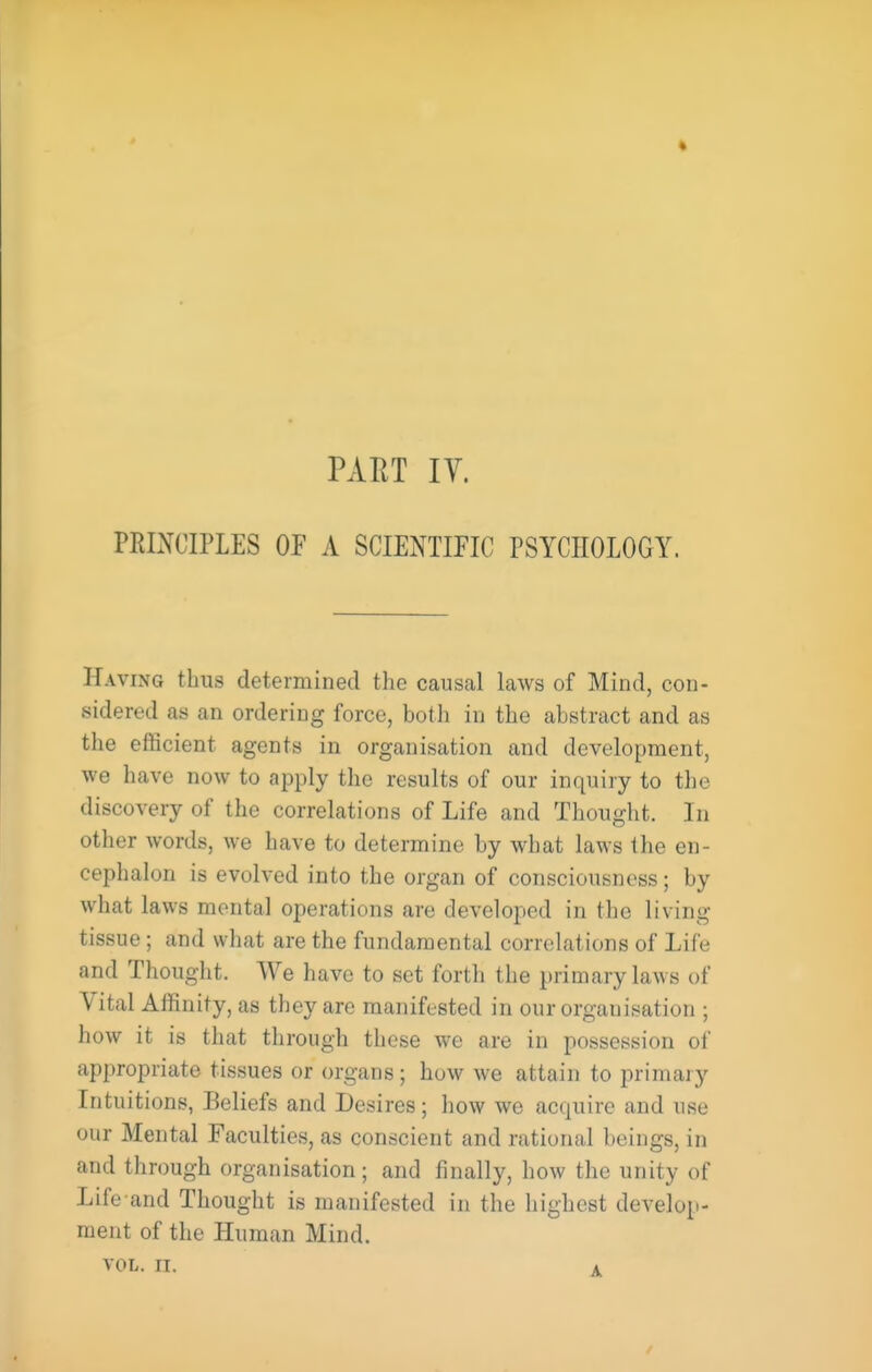 PART lY. PRINCIPLES OP A SCIENTIFIC PSYCHOLOGY. Having thus determined the causal laws of Mind, con. sidered as an ordering force, both in the abstract and as the efiScient agents in organisation and development, we have now to apply the results of our inquiry to the discovery of the correlations of Life and Thought. In other words, we have to determine by what laws the en- cephalon is evolved into the organ of consciousness; by what laws mental operations are developed in the living tissue; and what are the fundamental correlations of Life and Thought. We have to set forth the primary laws of Vital Affinity, as they are manifested in our organisation ; how it is that through these we are in possession of appropriate tissues or organs; how we attain to primaiy Intuitions, Beliefs and Desires; how we acquire and use our Mental Faculties, as conscient and rational beings, in and through organisation; and finally, how the unity of Life and Thought is manifested in the highest develop- ment of the Human Mind.