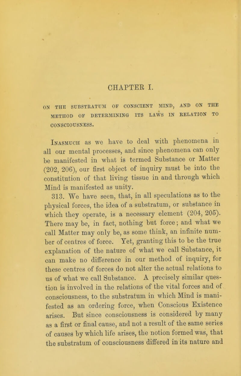 CHAPTEK I. ON THE SUBSTRATUM OF CONSCIENT MIND, AND ON THE METHOD OF DETERMINING ITS LAWS IN RELATION TO CONSCIOUSNESS. Inasmuch as we have to deal with phenomena in all our mental processes, and since phenomena can only be manifested in what is termed Substance or Matter (202, 206), our first object of inquiry must be into the constitution of that living tissue in and through which Mind is manifested as unity. 313. We have seen, that, in all speculations as to the physical forces, the idea of a substratum, or substance in which they operate, is a necessary element (204, 205). There may be, in fact, nothing but force; and what we call Matter may only be, as some think, an infinite num- ber of centres of force. Yet, granting this to be the true explanation of the nature of what we call Substance, it can make no difference in our method of inquiry, for these centres of forces do not alter the actual relations to us of what we call Substance. A precisely similar ques- tion is involved in the relations of the vital forces and of consciousness, to the substratum in which Mind is mani- fested as an ordering force, when Conscious Existence arises. But since consciousness is considered by many as a first or final cause, and not a result of the same series of causes by which life arises, the notion formed was, that the substratum of consciousness differed in its nature and