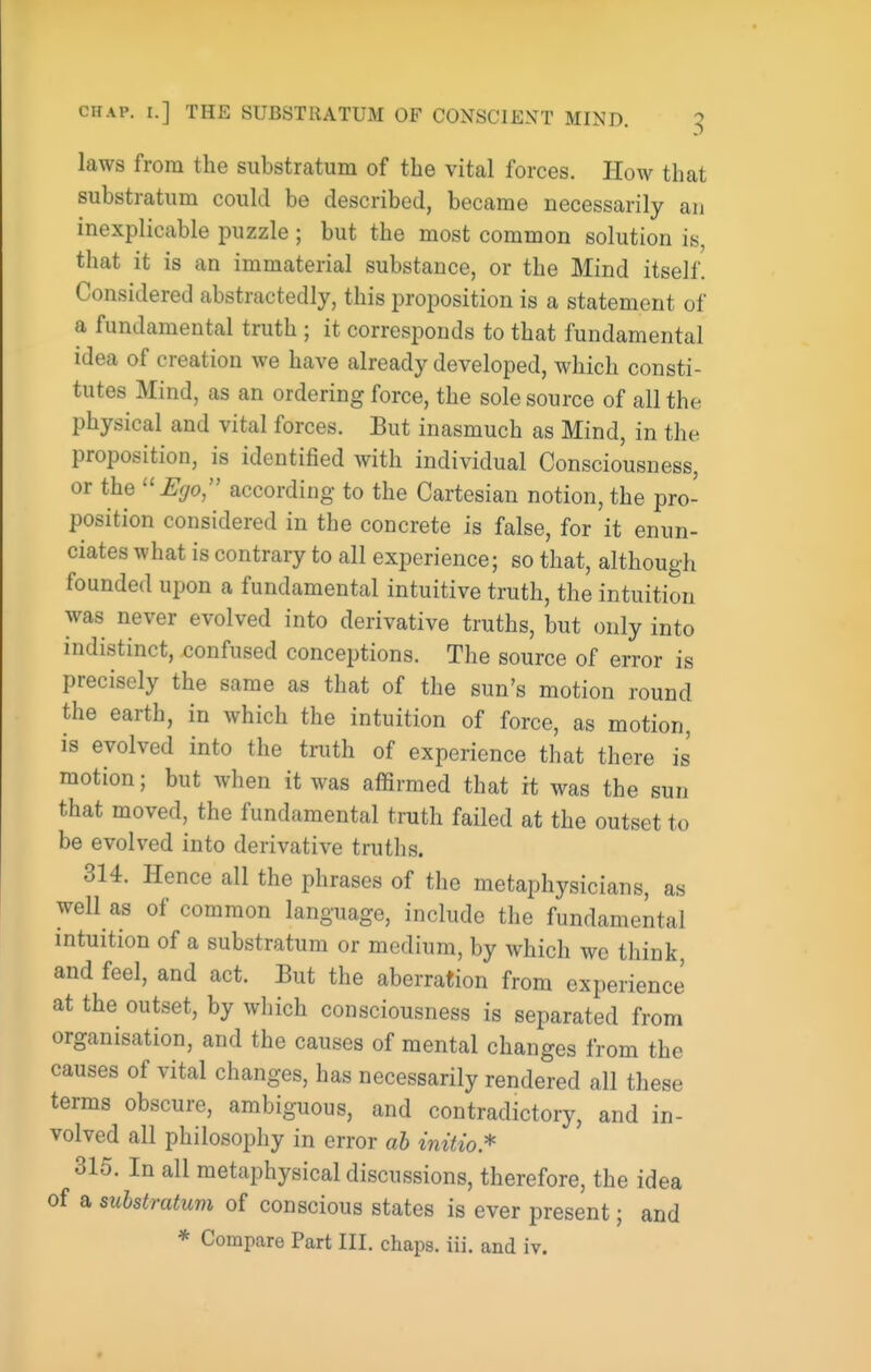 CHAP. I.] THE SUBSTRATUM OF CONSCIENT MIND. g laws from the substratum of the vital forces. How that substratum could be described, became necessarily an inexplicable puzzle ; but the most common solution is, that it is an immaterial substance, or the Mind itself. Considered abstractedly, this proposition is a statement of a fundamental truth ; it corresponds to that fundamental idea of creation we have already developed, which consti- tutes Mind, as an ordering force, the sole source of all the physical and vital forces. But inasmuch as Mind, in the proposition, is identified with individual Consciousness, or the ''Ego, according to the Cartesian notion, the pro- position considered in the concrete is false, for it enun- ciates what is contrary to all experience; so that, although founded upon a fundamental intuitive truth, the intuition was never evolved into derivative truths, but only into indistinct, confused conceptions. The source of error is precisely the same as that of the sun's motion round the earth, in which the intuition of force, as motion, is evolved into the truth of experience that there is motion; but when it was affirmed that it was the sun that moved, the fundamental truth failed at the outset to be evolved into derivative truths. 314. Hence all the phrases of the metaphysicians, as well as of common language, include the fundamental intuition of a substratum or medium, by which wc think, and feel, and act. Eut the aberration from experience at the outset, by which consciousness is separated from organisation, and the causes of mental changes from the causes of vital changes, has necessarily rendered all these terms obscure, ambiguous, and contradictory, and in- volved all philosophy in error ah initio.'^ 315. In all metaphysical discussions, therefore, the idea of a substratum of conscious states is ever present; and