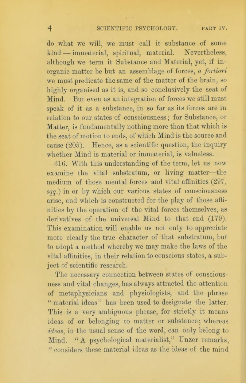 do what we will, we must call it substance of some kind — immaterial, spiritual, material. Nevertheless, although Ave term it Substance and Material, yet, if in- organic matter be but an assemblage of forces, a fortiori we must predicate the same of the matter of the brain, so highly organised as it is, and so conclusively the seat of Mind. But even as an integration of forces we still must speak of it as a substance, in so far as its forces are in relation to our states of consciousness; for Substance, or Matter, is fundamentally nothing more than that which is the seat of motion to ends, of which Mind is the source and cause (205). Hence, as a scientific question, the inquiry whether Mind is material or immaterial, is valueless. HK). With this understanding of the terra, let us now examine the vital substratum, or living matter—the medium of those mental forces and vital affinities (297, sqq^ in or by which our various states of consciousness arise, and which is constructed for the play of those affi- nities by the operation of the vital forces themselves, as derivatives of the universal Mind to that end (179). This examination will enable us not only to appreciate more clearly the true character of that substratum, but to adopt a method whereby we may make the laws of the vital affinities, in their relation to conscious states, a sub- ject of scientific research. The necessary connection between states of conscious- ness and vital changes, has always attracted the attention of metaphysicians and physiologists, and the phrase material ideas has been used to designate the latter. This is a very ambiguous phrase, for strictly it means ideas of or belonging to matter or substance; whereas tdleas, in the usual sense of the word, can only belong to Mind.  A psychological materialist, Unzer remarks,  considers these material ideas as the ideas of the mind