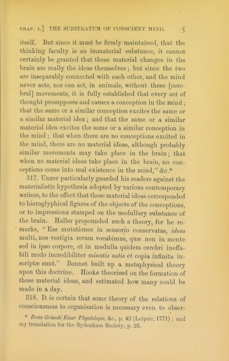itself. But since it must be firmly maintained, that the thinking faculty is an immaterial substance, it cannot certainly be granted that these material changes in the brain are really the ideas themselves; but since the two are inseparably connected with each other, and the mind never acts, nor can act, in animals, without these [cere- bral] movements, it is fully established that every act of thought presupposes and causes a conception in the mind ; that the same or a similar conception excites the same or a similar material idea; and that the same or a similar material idea excites the same or a similar conception in the mind ; that when there are no conceptions excited in the mind, there are no material ideas, although probably similar movements may take place in the brain; that when no material ideas take place in the brain, no con- ceptions come into real existence in the mind, &c.* 317. Unzer particularly guarded his readers against the materialistic hypothesis adopted by various contemporary writers, to the eifect that these material ideas corresponded to hieroglyphical figures of the objects of the conceptions, or to impressions stamped on the medullary substance of the brain. Haller propounded such a theory, for he re- marks, Eas mutationes in sensorio conservatas, ideas multi, nos vestigia rerum vocabimus, qure non in mente sed in ipso corpore, et in medulla quidem cerebri ineifa- bili modo incredibiliter minutis notis et copia infinita in- scriptcB sunt. Bonnet built up a metaphysical theory upon this doctrine. Hooke theorised on the formation of these material ideas, and estimated how many could be made in a day. 318. It is certain that some theory of the relations of consciousness to organisation is necessary even to obser- * * Erste Grunde Finer Physiologic, &c., p. 42 (Leipsic, 1771) ; and my translation for the Sydenham Society, p. 26.
