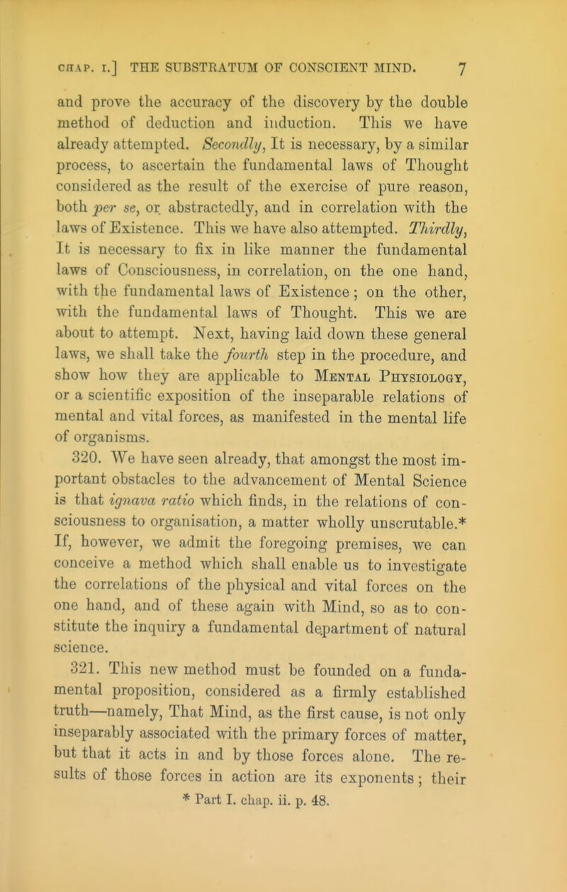 and prove the accuracy of the discovery by the double method of deduction and induction. This we have already attempted. Secondly^ It is necessary, by a similar process, to ascertain the fundamental laws of Thought considered as the result of the exercise of pure reason, both per se, or abstractedly, and in correlation with the laws of Existence. This we have also attempted. Thirdly, It is necessary to fix in like manner the fundamental laws of Consciousness, in correlation, on the one hand, with the fundamental laws of Existence; on the other, with the fundamental laws of Thought. This we are about to attempt. Next, having laid down these general laws, we shall take the fourth step in the procedure, and show how they are applicable to Mental Physiology, or a scientific exposition of the inseparable relations of mental and vital forces, as manifested in the mental life of organisms. 320. We have seen already, that amongst the most im- portant obstacles to the advancement of Mental Science is that ignava ratio which finds, in the relations of con- sciousness to organisation, a matter wholly unscrutable.* If, however, we admit the foregoing premises, we can conceive a method which shall enable us to investigate the correlations of the physical and vital forces on the one hand, and of these again with Mind, so as to con- stitute the inquiry a fundamental department of natural science. 321. This new method must be founded on a funda- mental proposition, considered as a firmly established truth—namely. That Mind, as the first cause, is not only inseparably associated with the primary forces of matter, but that it acts in and by those forces alone. The re- sults of those forces in action are its exponents; their