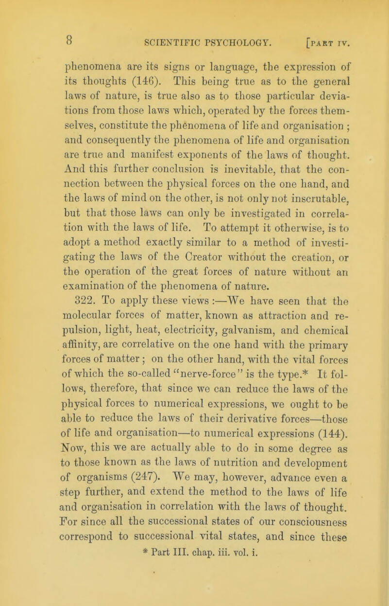 phenomena are its signs or language, the expression of its thoughts (146). This being true as to the general laws of nature, is true also as to those particular devia- tions from those laws which, operated by the forces them- selves, constitute the phenomena of life and organisation ; and consequently the phenomena of life and organisation are true and manifest exponents of the laws of thought. And this further conclusion is inevitable, that the con- nection between the physical forces on the one hand, and the laws of mind on the other, is not only not inscrutable, but that those laws can only be investigated in correla- tion with the laws of life. To attempt it otherwise, is to adopt a method exactly similar to a method of investi- gating the laws of the Creator without the creation, or the operation of the great forces of nature without an examination of the phenomena of nature. 322. To apply these views :—We have seen that the molecular forces of matter, known as attraction and re- pulsion, light, heat, electricity, galvanism, and chemical affinity, are correlative on the one hand w^ith the primary forces of matter ; on the other hand, with the vital forces of which the so-called nerve-force is the type.* It fol- lows, therefore, that since we can reduce the laws of the physical forces to numerical expressions, we ought to be able to reduce the laws of their derivative forces—those of life and organisation—to numerical expressions (144). Now, this we are actually able to do in some degree as to those known as the law^s of nutrition and development of organisms (247). We may, however, advance even a step further, and extend the method to the laws of life and organisation in correlation with the laws of thought. For since all the successional states of our consciousness correspond to successional vital states, and since these