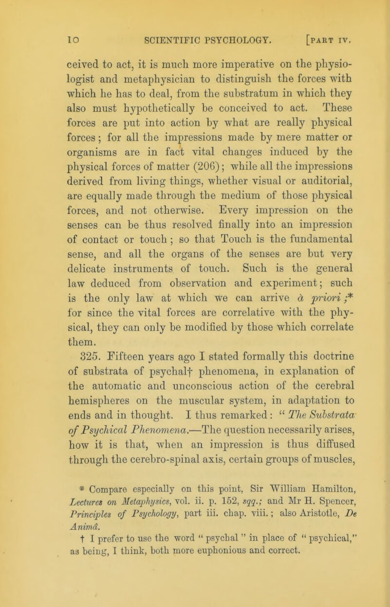 ceived to act, it is much more imperative on the physio- logist and metaphysician to distinguish the forces with which he has to deal, from the substratum in which they also must hypothetically be conceived to act. These forces are put into action by what are really physical forces; for all the impressions made by mere matter or organisms are in fact vital changes induced by the physical forces of matter (206); while all the impressions derived from living things, whether visual or auditorial, are equally made through the medium of those physical forces, and not otherwise. Every impression on the senses can be thus resolved finally into an impression of contact or touch; so that Touch is the fundamental sense, and all the organs of the senses are but very delicate instruments of touch. Such is the general law deduced from observation and experiment; such is the only law at which we can arrive d priori ;* for since the vital forces are correlative with the phy- sical, they can only be modified by those which correlate them. 325. Fifteen years ago I stated formally this doctrine of substrata of psychalf phenomena, in explanation of the automatic and unconscious action of the cerebral hemispheres on the muscular system, in adaptation to ends and in thought. I thus remarked :  The Stohstrata of Psychical Phenomena.—The question necessarily arises, how it is that, when an impression is thus diffused through the cerebro-spinal axis, certain groups of muscles, * Compare especially on this point, Sir William Hamilton, Lectures on Metaphysics, vol. ii. p. 162, sqq.; and Mr H. Spencer, Principles of Fsychologt/, part iii. chap. viii.; also Aristotle, De Animd. t I prefer to use the word  psychal  in place of  psychical, as being, I think, both more euphonious and correct.