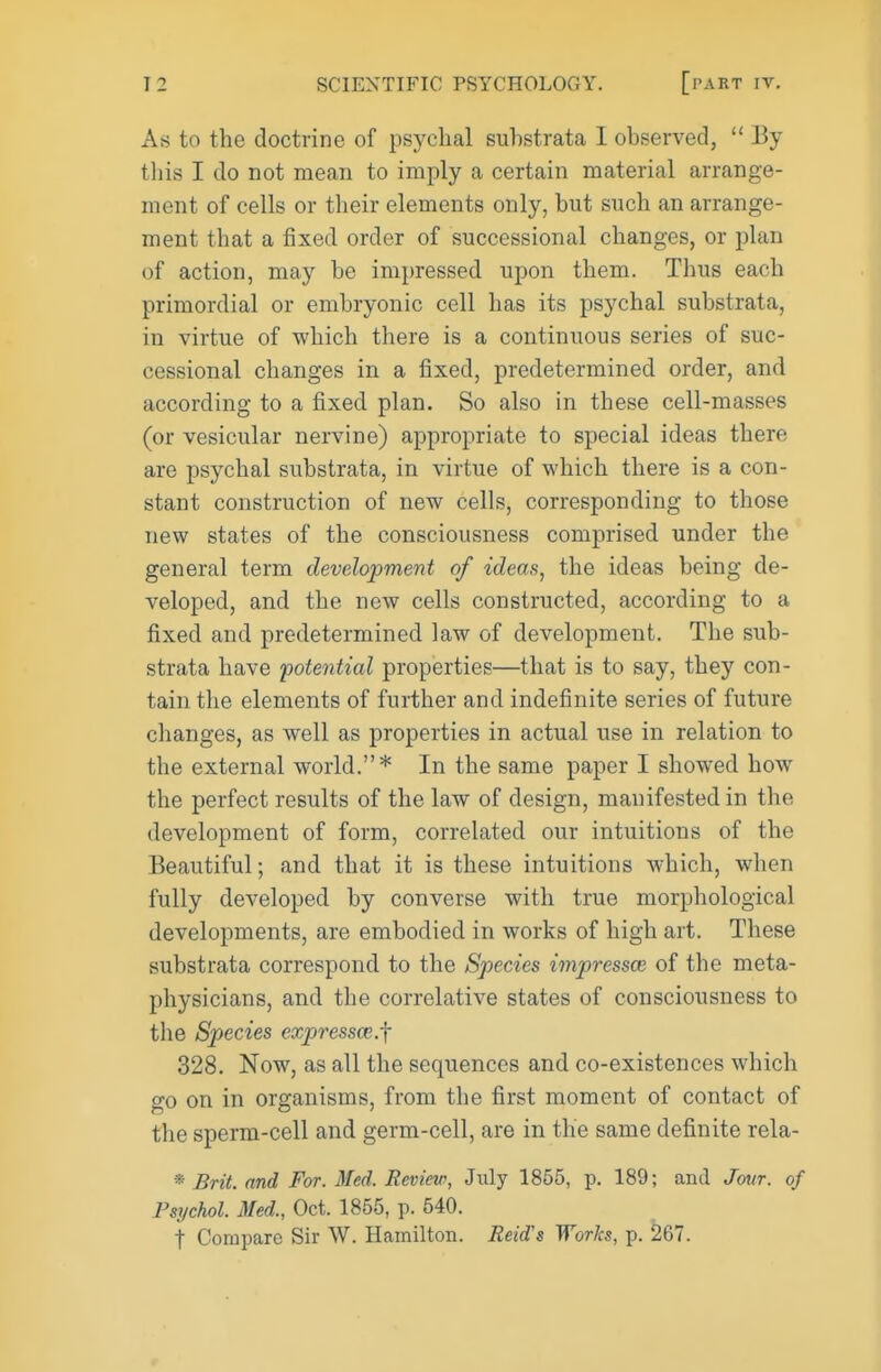 As to the doctrine of psyclial substrata I observed,  Ey this I do not mean to imply a certain material arrange- ment of cells or their elements only, but such an arrange- ment that a fixed order of successional changes, or plan of action, may be impressed upon them. Thus each primordial or embryonic cell has its psychal substrata, in virtue of which there is a continuous series of suc- cessional changes in a fixed, predetermined order, and according to a fixed plan. So also in these cell-masses (or vesicular nervine) appropriate to special ideas there are psychal substrata, in virtue of which there is a con- stant construction of new cells, corresponding to those new states of the consciousness comprised under the general term development of ideas, the ideas being de- veloped, and the new cells constructed, according to a fixed and predetermined law of development. The sub- strata have potential properties—that is to say, they con- tain the elements of further and indefinite series of future changes, as well as properties in actual use in relation to the external world.* In the same paper I showed how the perfect results of the law of design, manifested in the development of form, correlated our intuitions of the Beautiful; and that it is these intuitions which, when fully developed by converse with true morphological developments, are embodied in works of high art. These substrata correspond to the Species impress^ of the meta- physicians, and the correlative states of consciousness to the Species expressce.f 328. Now, as all the sequences and co-existences which go on in organisms, from the first moment of contact of the sperm-cell and germ-cell, are in the same definite rela- * Brit, and For. 3fed. Review, July 1855, p. 189; and Jour, of Psychol. Med., Oct. 1865, p. 540. t Compare Sir W. Hamilton. Reid's Works, p. 267.