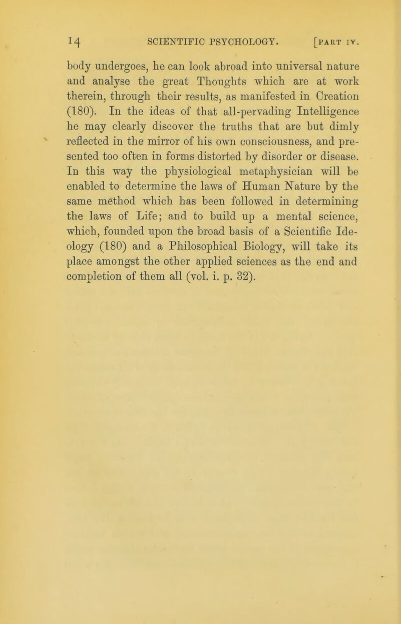 body undergoes, he can look abroad into universal nature and analyse the great Thoughts which are at work therein, through their results, as manifested in Creation (180). In the ideas of that all-pervading Intelligence he may clearly discover the truths that are but dimly reflected in the mirror of his own consciousness, and pre- sented too often in forms distorted by disorder or disease. In this way the physiological metaphysician will be enabled to determine the laws of Human Nature by the same method which has been followed in determining the laws of Life; and to build up a mental science, which, founded upon the broad basis of a Scientific Ide- ology (180) and a Philosophical Biology, will take its place amongst the other applied sciences as the end and